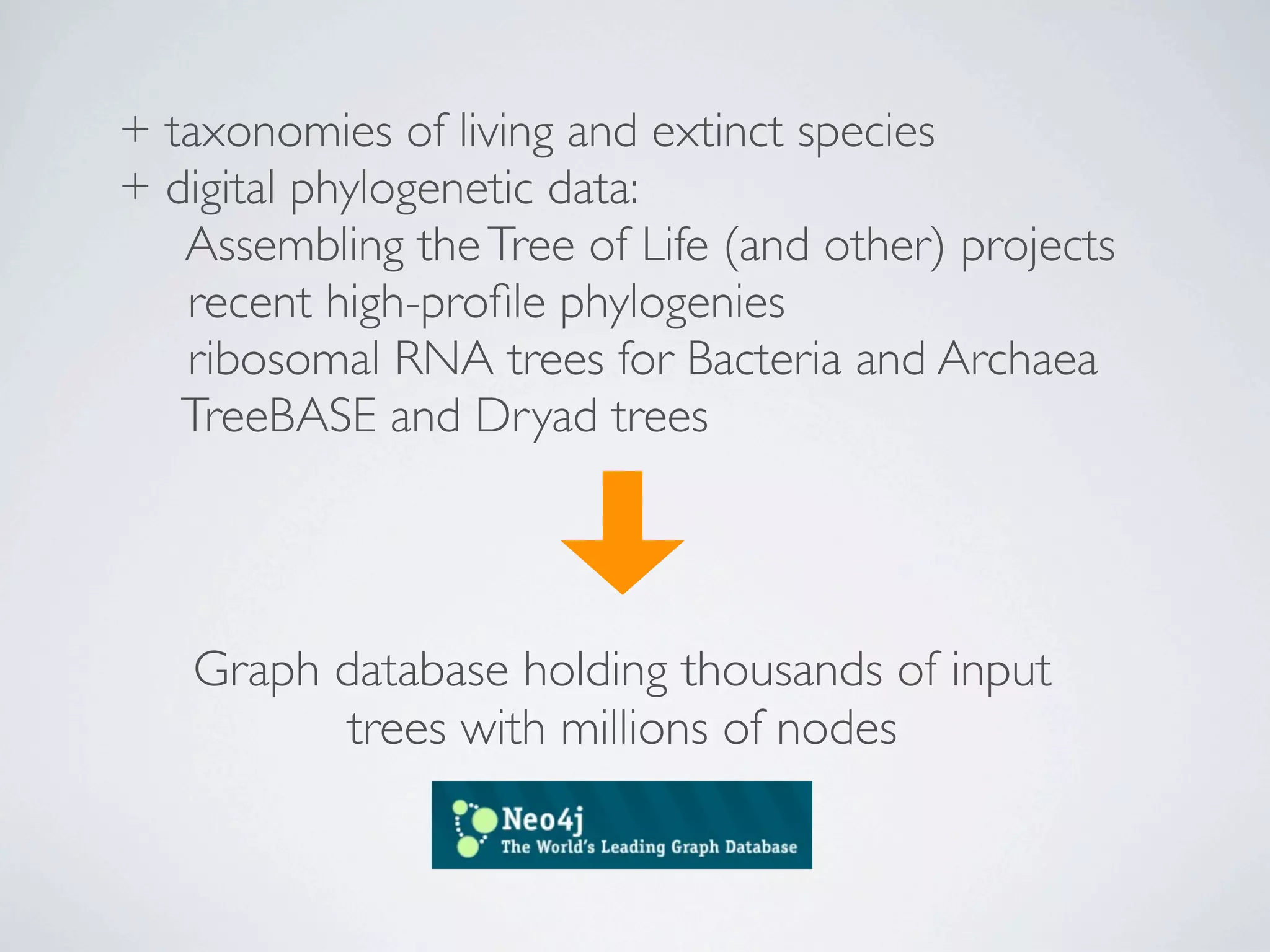 + taxonomies of living and extinct species
+ digital phylogenetic data:
   Assembling the Tree of Life (and other) projects
   recent high-proﬁle phylogenies
   ribosomal RNA trees for Bacteria and Archaea
   TreeBASE and Dryad trees




   Graph database holding thousands of input
         trees with millions of nodes
 