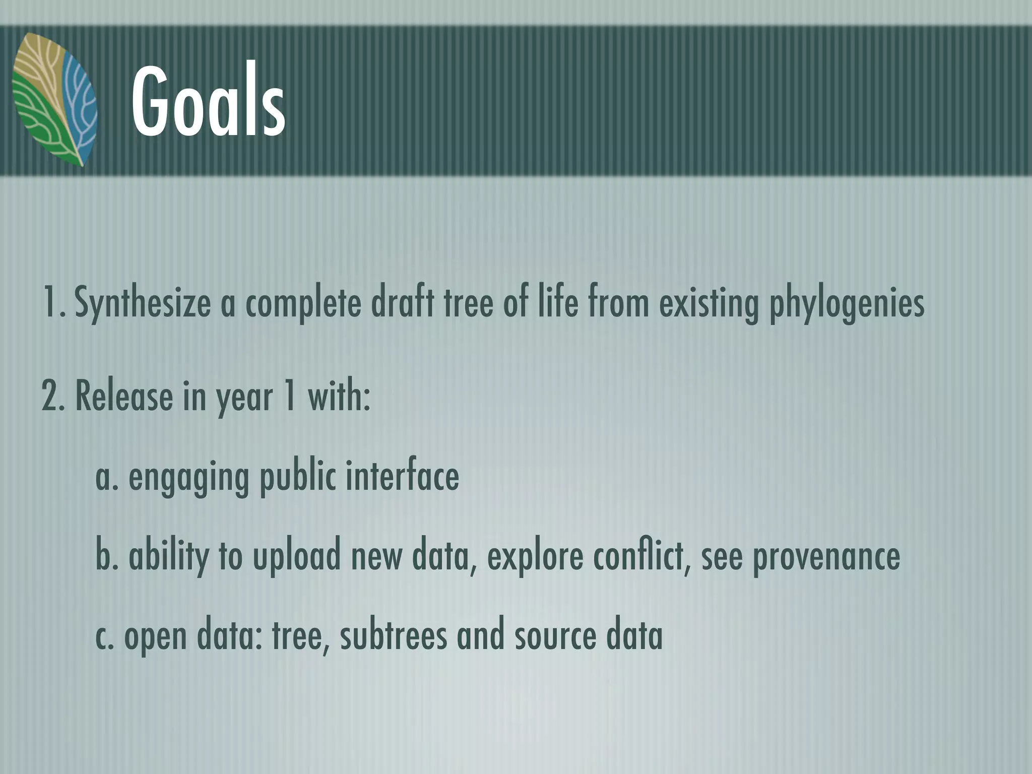 Goals
1. Synthesize a complete draft tree of life from existing phylogenies
2. Release in year 1 with:
a. engaging public interface
b. ability to upload new data, explore conﬂict, see provenance
c. open data: tree, subtrees and source data
 