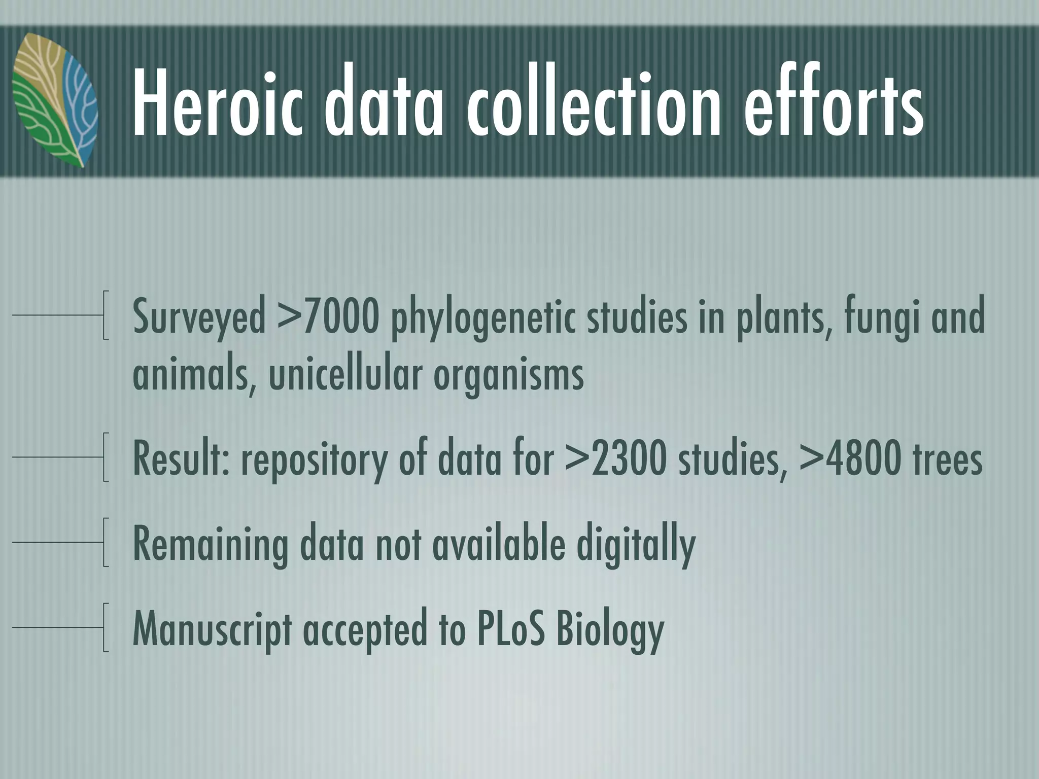 Heroic data collection efforts
Surveyed >7000 phylogenetic studies in plants, fungi and
animals, unicellular organisms
Result: repository of data for >2300 studies, >4800 trees
Remaining data not available digitally
Manuscript accepted to PLoS Biology
 
