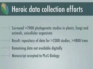 Heroic data collection efforts
Surveyed >7000 phylogenetic studies in plants, fungi and
animals, unicellular organisms
Result: repository of data for >2300 studies, >4800 trees
Remaining data not available digitally
Manuscript accepted to PLoS Biology
 
