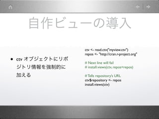自作ビューの導入
                    ctv <- read.ctv("myview.ctv")
                    repos <- "http://cran.r-project.org"
•   ctv オブジェクトにリポ
                    # Next line will fail
    ジトリ情報を強制的に      # install.views(ctv, repos=repos)

    加える             # Tells repository’s URL
                    ctv$repository <- repos
                    install.views(ctv)
 