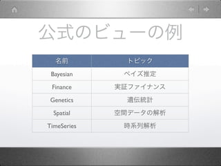 公式のビューの例
  名前           トピック

 Bayesian     ベイズ推定

 Finance     実証ファイナンス

 Genetics      遺伝統計

  Spatial    空間データの解析

TimeSeries    時系列解析
 