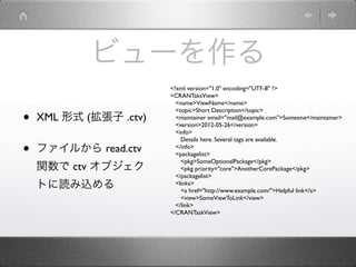 ビューを作る
                        <?xml version="1.0" encoding="UTF-8" ?>
                        <CRANTaksView>
                          <name>ViewName</name>

•
                          <topic>Short Description</topic>
    XML 形式 (拡張子 .ctv)     <maintainer email="mail@example.com">Someone</maintainer>
                          <version>2012-05-26</version>
                          <info>
                            Details here. Several tags are available.

•   ファイルから read.ctv       </info>
                          <packagelist>
                            <pkg>SomeOptionalPackage</pkg>
    関数で ctv オブジェク           <pkg priority="core">AnotherCorePackage</pkg>
                          </packagelist>
    トに読み込める               <links>
                            <a href="http://www.example.com/">Helpful link</a>
                            <view>SomeViewToLink</view>
                          </link>
                        </CRANTaskView>
 
