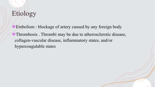 Etiology
Embolism : blockage of artery caused by any foreign body
Thrombosis . Thrombi may be due to atherosclerotic disease,
collagen-vascular disease, inflammatory states, and/or
hypercoagulable states
 
