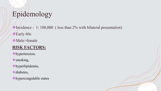 Epidemology
Incidence - 1: 100,000 ( less than 2% with bilateral presentation)
Early 60s
Male>female
RISK FACTORS:
hypertension,
smoking,
hyperlipidemia,
diabetes,
hypercoagulable states
 