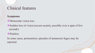 Clinical features
Symptoms
Monocular vision loss
Sudden loss of vision (occurs acutely, possibly over a span of few
seconds)
Painless
In some cases, premonitory episodes of amaurosis fugax may be
reported
 