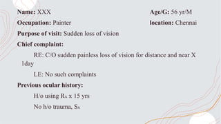 Name: XXX Age/G: 56 yr/M
Occupation: Painter location: Chennai
Purpose of visit: Sudden loss of vision
Chief complaint:
RE: C/O sudden painless loss of vision for distance and near X
1day
LE: No such complaints
Previous ocular history:
H/o using Rx x 15 yrs
No h/o trauma, Sx
 