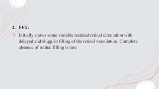2. FFA:
 Initially shows some variable residual retinal circulation with
delayed and sluggish filling of the retinal vasculature. Complete
absence of retinal filling is rare
 