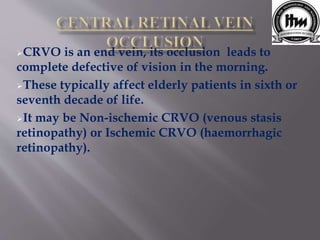 CRVO is an end vein, its occlusion leads to
complete defective of vision in the morning.
These typically affect elderly patients in sixth or
seventh decade of life.
It may be Non-ischemic CRVO (venous stasis
retinopathy) or Ischemic CRVO (haemorrhagic
retinopathy).
 