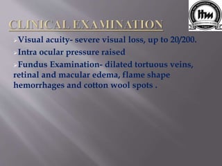 Visual acuity- severe visual loss, up to 20/200.
Intra ocular pressure raised
Fundus Examination- dilated tortuous veins,
retinal and macular edema, flame shape
hemorrhages and cotton wool spots .
 