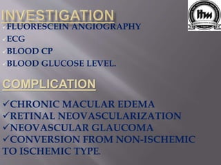 FLUORESCEIN ANGIOGRAPHY
ECG
BLOOD CP
BLOOD GLUCOSE LEVEL.
COMPLICATION
CHRONIC MACULAR EDEMA
RETINAL NEOVASCULARIZATION
NEOVASCULAR GLAUCOMA
CONVERSION FROM NON-ISCHEMIC
TO ISCHEMIC TYPE.
 