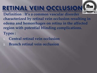 Definition : It’s a common vascular disorder
characterized by retinal vein occlusion resulting in
edema and hemorrhages on retina in the affected
region with potential blinding complications.
Types :
1. Central retinal vein occlusion
2. Branch retinal vein occlusion
 