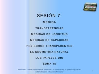 1 SESIÓN 7.  MEDIDA TRANSPARENCIAS MEDIDAS DE LONGITUD MEDIDAS DE CAPACIDAD POLIEDROS TRANSPARENTES LA GEOMETRIA NATURAL LOS PAPELES DIN SUMA 15 