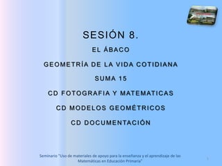 1 SESIÓN 8.  EL ÁBACO GEOMETRÍA DE LA VIDA COTIDIANA SUMA 15 CD FOTOGRAFIA Y MATEMATICAS CD MODELOS GEOMÉTRICOS CD DOCUMENTACIÓN 