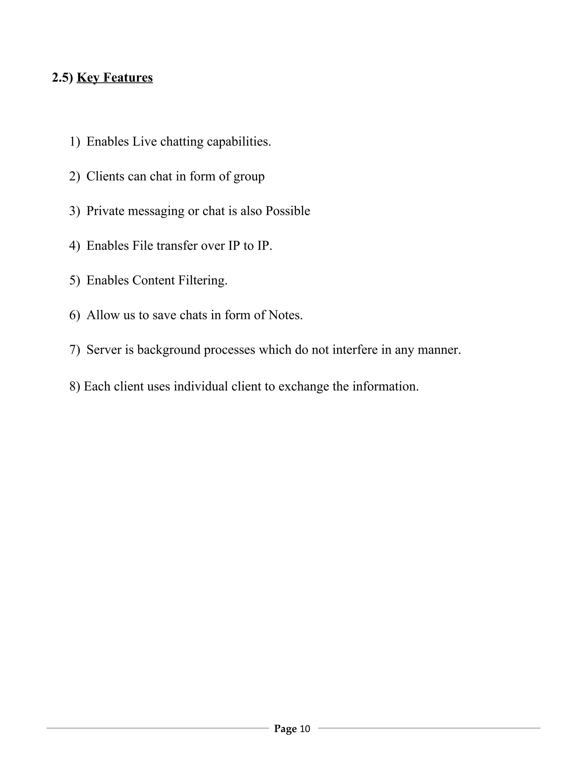 2.5) Key Features



  1) Enables Live chatting capabilities.

  2) Clients can chat in form of group

  3) Private messaging or chat is also Possible

  4) Enables File transfer over IP to IP.

  5) Enables Content Filtering.

  6) Allow us to save chats in form of Notes.

  7) Server is background processes which do not interfere in any manner.

  8) Each client uses individual client to exchange the information.




                                            Page 10
 