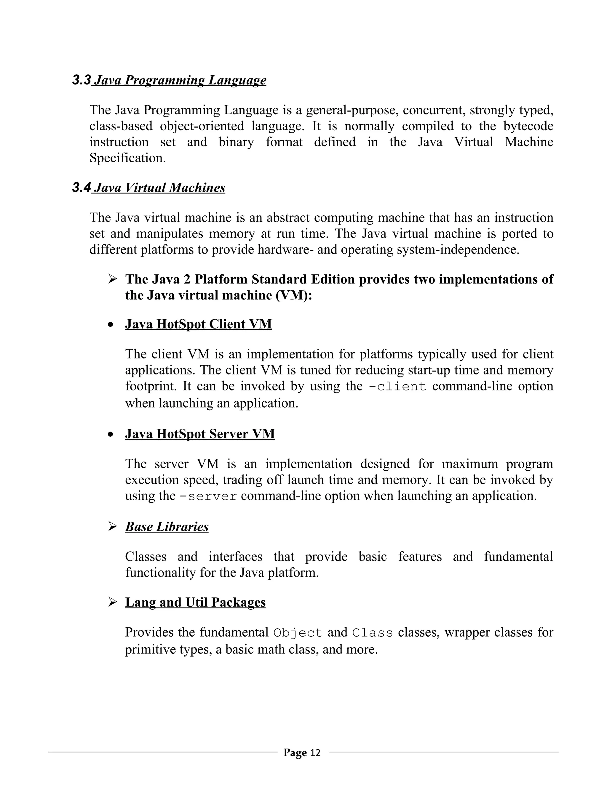 3.3 Java Programming Language

  The Java Programming Language is a general-purpose, concurrent, strongly typed,
  class-based object-oriented language. It is normally compiled to the bytecode
  instruction set and binary format defined in the Java Virtual Machine
  Specification.

3.4 Java Virtual Machines

  The Java virtual machine is an abstract computing machine that has an instruction
  set and manipulates memory at run time. The Java virtual machine is ported to
  different platforms to provide hardware- and operating system-independence.

      The Java 2 Platform Standard Edition provides two implementations of
       the Java virtual machine (VM):

     • Java HotSpot Client VM

        The client VM is an implementation for platforms typically used for client
        applications. The client VM is tuned for reducing start-up time and memory
        footprint. It can be invoked by using the -client command-line option
        when launching an application.

     • Java HotSpot Server VM

        The server VM is an implementation designed for maximum program
        execution speed, trading off launch time and memory. It can be invoked by
        using the -server command-line option when launching an application.

      Base Libraries

        Classes and interfaces that provide basic features and fundamental
        functionality for the Java platform.

      Lang and Util Packages

        Provides the fundamental Object and Class classes, wrapper classes for
        primitive types, a basic math class, and more.




                                   Page 12
 