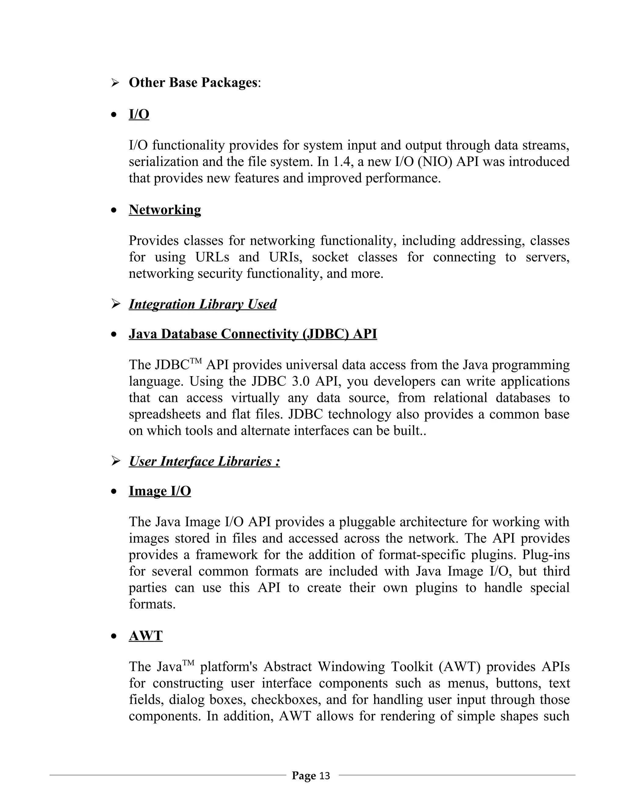  Other Base Packages:

• I/O

   I/O functionality provides for system input and output through data streams,
   serialization and the file system. In 1.4, a new I/O (NIO) API was introduced
   that provides new features and improved performance.

• Networking

   Provides classes for networking functionality, including addressing, classes
   for using URLs and URIs, socket classes for connecting to servers,
   networking security functionality, and more.

 Integration Library Used

• Java Database Connectivity (JDBC) API

   The JDBCTM API provides universal data access from the Java programming
   language. Using the JDBC 3.0 API, you developers can write applications
   that can access virtually any data source, from relational databases to
   spreadsheets and flat files. JDBC technology also provides a common base
   on which tools and alternate interfaces can be built..

 User Interface Libraries :

• Image I/O

   The Java Image I/O API provides a pluggable architecture for working with
   images stored in files and accessed across the network. The API provides
   provides a framework for the addition of format-specific plugins. Plug-ins
   for several common formats are included with Java Image I/O, but third
   parties can use this API to create their own plugins to handle special
   formats.

• AWT

   The JavaTM platform's Abstract Windowing Toolkit (AWT) provides APIs
   for constructing user interface components such as menus, buttons, text
   fields, dialog boxes, checkboxes, and for handling user input through those
   components. In addition, AWT allows for rendering of simple shapes such



                               Page 13
 