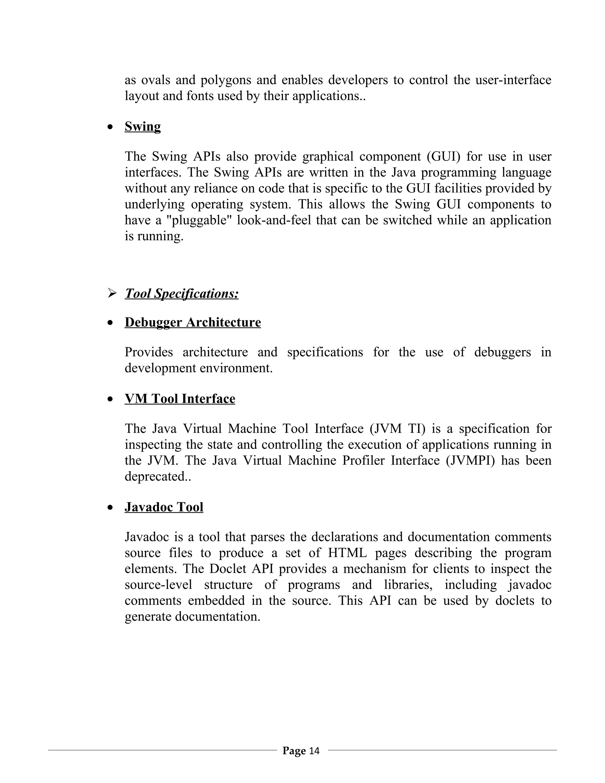as ovals and polygons and enables developers to control the user-interface
  layout and fonts used by their applications..

• Swing

  The Swing APIs also provide graphical component (GUI) for use in user
  interfaces. The Swing APIs are written in the Java programming language
  without any reliance on code that is specific to the GUI facilities provided by
  underlying operating system. This allows the Swing GUI components to
  have a "pluggable" look-and-feel that can be switched while an application
  is running.



 Tool Specifications:

• Debugger Architecture

  Provides architecture and specifications for the use of debuggers in
  development environment.

• VM Tool Interface

  The Java Virtual Machine Tool Interface (JVM TI) is a specification for
  inspecting the state and controlling the execution of applications running in
  the JVM. The Java Virtual Machine Profiler Interface (JVMPI) has been
  deprecated..

• Javadoc Tool

  Javadoc is a tool that parses the declarations and documentation comments
  source files to produce a set of HTML pages describing the program
  elements. The Doclet API provides a mechanism for clients to inspect the
  source-level structure of programs and libraries, including javadoc
  comments embedded in the source. This API can be used by doclets to
  generate documentation.




                               Page 14
 