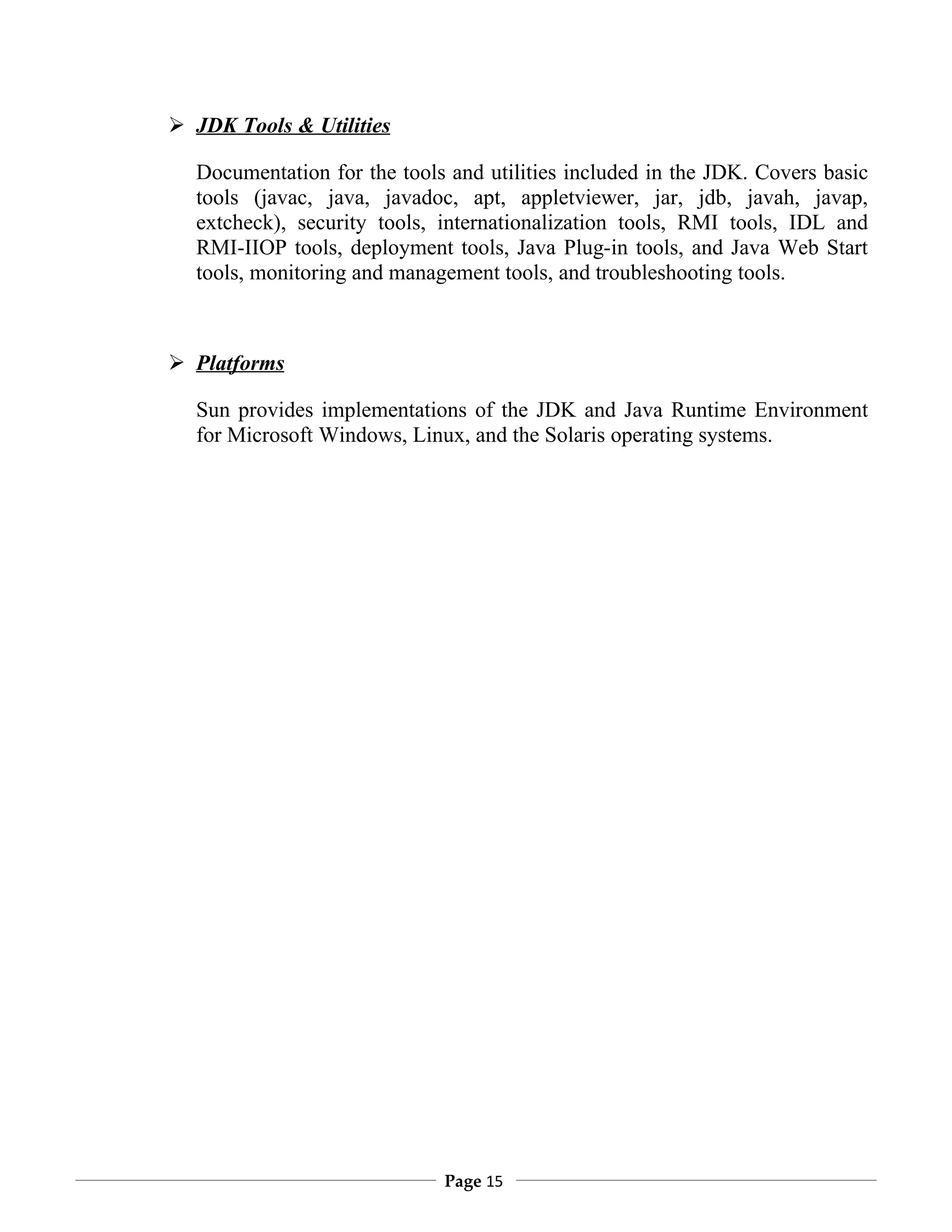  JDK Tools & Utilities

  Documentation for the tools and utilities included in the JDK. Covers basic
  tools (javac, java, javadoc, apt, appletviewer, jar, jdb, javah, javap,
  extcheck), security tools, internationalization tools, RMI tools, IDL and
  RMI-IIOP tools, deployment tools, Java Plug-in tools, and Java Web Start
  tools, monitoring and management tools, and troubleshooting tools.



 Platforms

  Sun provides implementations of the JDK and Java Runtime Environment
  for Microsoft Windows, Linux, and the Solaris operating systems.




                             Page 15
 