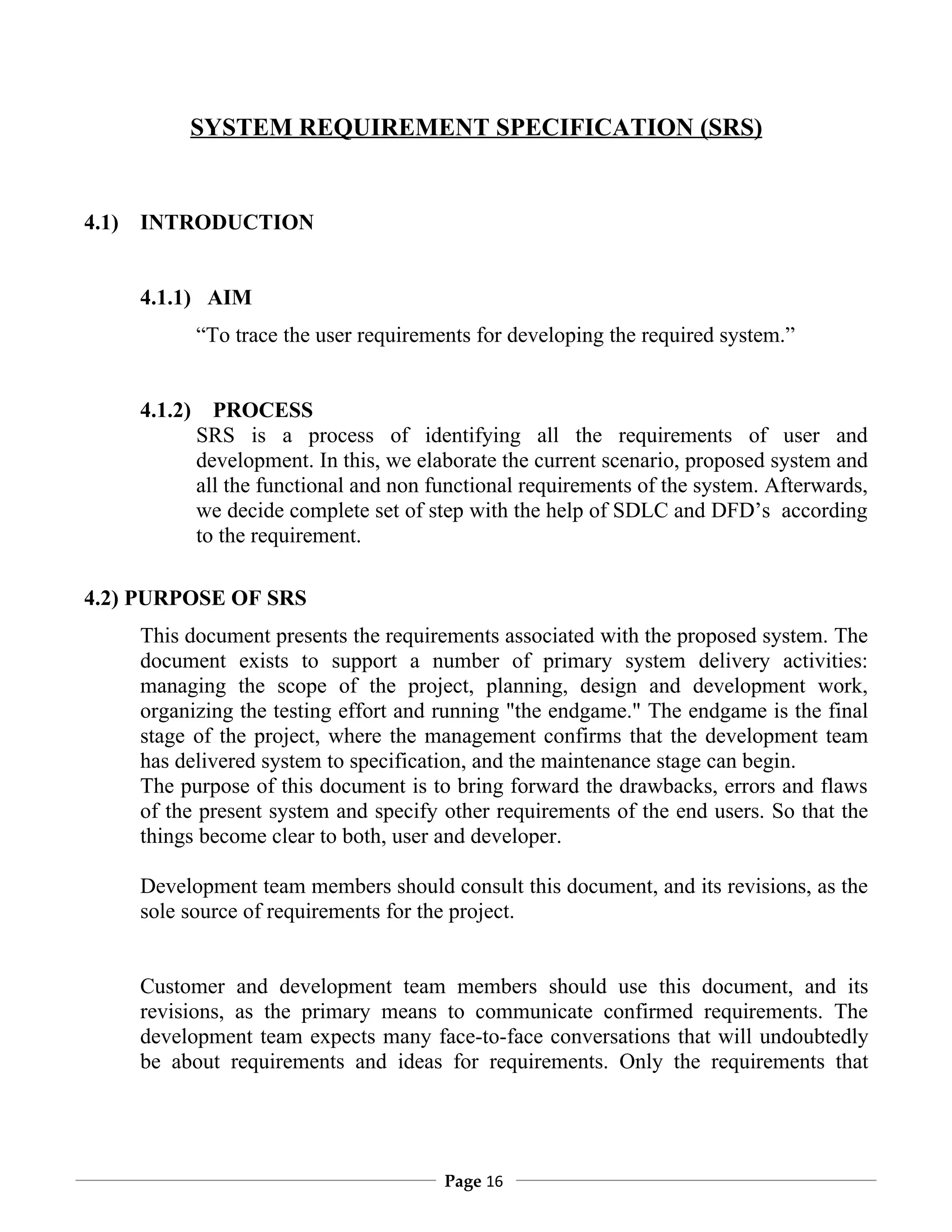 SYSTEM REQUIREMENT SPECIFICATION (SRS)


4.1) INTRODUCTION


    4.1.1) AIM
             “To trace the user requirements for developing the required system.”


    4.1.2)     PROCESS
             SRS is a process of identifying all the requirements of user and
             development. In this, we elaborate the current scenario, proposed system and
             all the functional and non functional requirements of the system. Afterwards,
             we decide complete set of step with the help of SDLC and DFD’s according
             to the requirement.

4.2) PURPOSE OF SRS
    This document presents the requirements associated with the proposed system. The
    document exists to support a number of primary system delivery activities:
    managing the scope of the project, planning, design and development work,
    organizing the testing effort and running "the endgame." The endgame is the final
    stage of the project, where the management confirms that the development team
    has delivered system to specification, and the maintenance stage can begin.
    The purpose of this document is to bring forward the drawbacks, errors and flaws
    of the present system and specify other requirements of the end users. So that the
    things become clear to both, user and developer.

    Development team members should consult this document, and its revisions, as the
    sole source of requirements for the project.


    Customer and development team members should use this document, and its
    revisions, as the primary means to communicate confirmed requirements. The
    development team expects many face-to-face conversations that will undoubtedly
    be about requirements and ideas for requirements. Only the requirements that




                                         Page 16
 