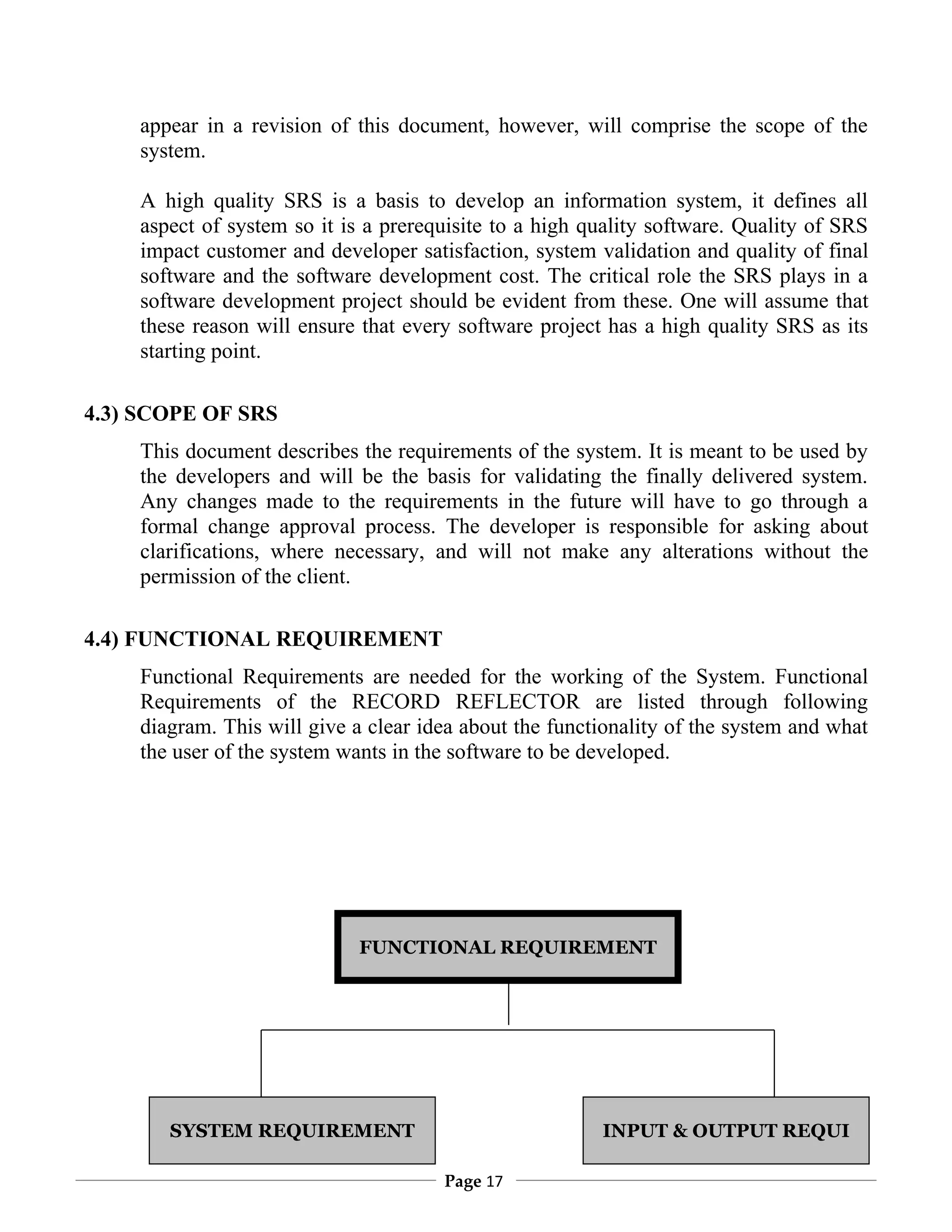 appear in a revision of this document, however, will comprise the scope of the
    system.

    A high quality SRS is a basis to develop an information system, it defines all
    aspect of system so it is a prerequisite to a high quality software. Quality of SRS
    impact customer and developer satisfaction, system validation and quality of final
    software and the software development cost. The critical role the SRS plays in a
    software development project should be evident from these. One will assume that
    these reason will ensure that every software project has a high quality SRS as its
    starting point.

4.3) SCOPE OF SRS
    This document describes the requirements of the system. It is meant to be used by
    the developers and will be the basis for validating the finally delivered system.
    Any changes made to the requirements in the future will have to go through a
    formal change approval process. The developer is responsible for asking about
    clarifications, where necessary, and will not make any alterations without the
    permission of the client.

4.4) FUNCTIONAL REQUIREMENT
    Functional Requirements are needed for the working of the System. Functional
    Requirements of the RECORD REFLECTOR are listed through following
    diagram. This will give a clear idea about the functionality of the system and what
    the user of the system wants in the software to be developed.




                            FUNCTIONAL REQUIREMENT




       SYSTEM REQUIREMENT                               INPUT & OUTPUT REQUI

                                      Page 17
 