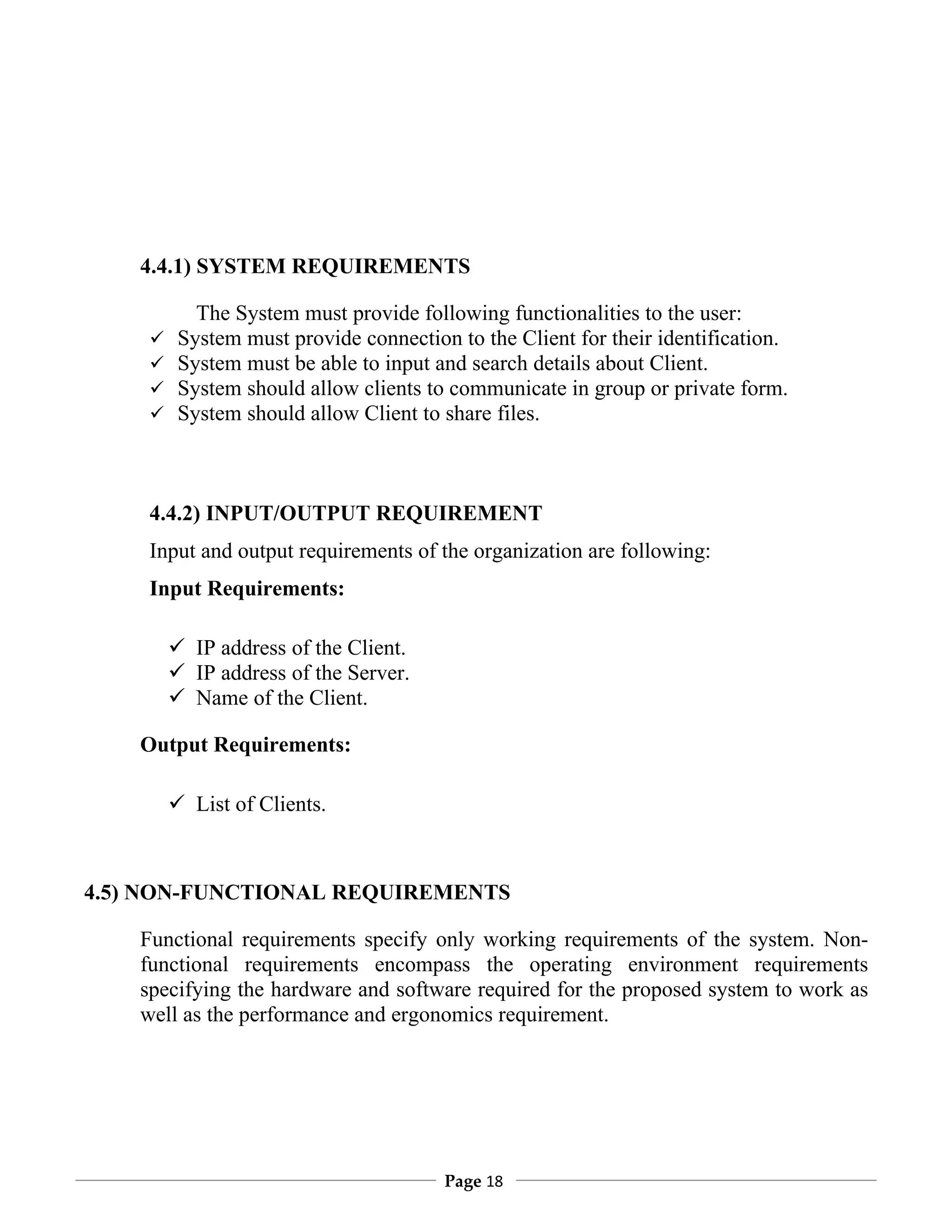 4.4.1) SYSTEM REQUIREMENTS

            The System must provide following functionalities to the user:
         System must provide connection to the Client for their identification.
         System must be able to input and search details about Client.
         System should allow clients to communicate in group or private form.
         System should allow Client to share files.



     4.4.2) INPUT/OUTPUT REQUIREMENT
     Input and output requirements of the organization are following:
     Input Requirements:

          IP address of the Client.
          IP address of the Server.
          Name of the Client.

    Output Requirements:

          List of Clients.



4.5) NON-FUNCTIONAL REQUIREMENTS

    Functional requirements specify only working requirements of the system. Non-
    functional requirements encompass the operating environment requirements
    specifying the hardware and software required for the proposed system to work as
    well as the performance and ergonomics requirement.




                                        Page 18
 