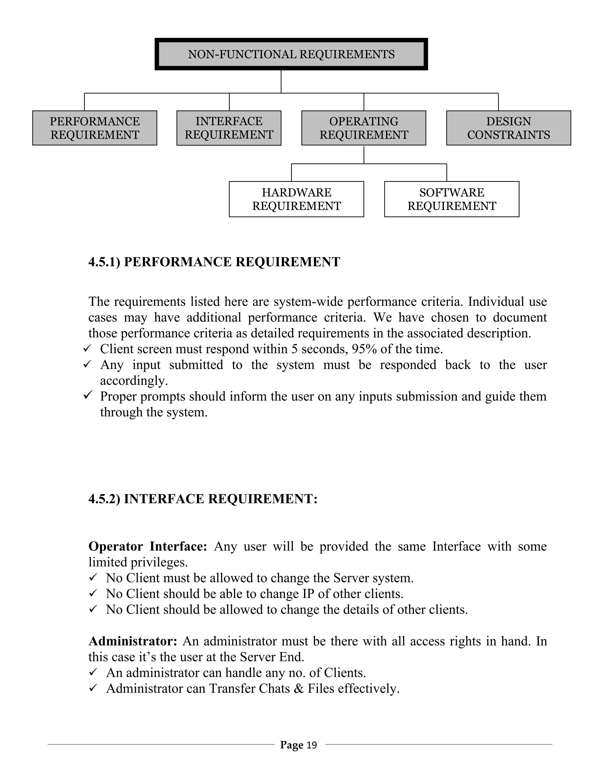 NON-FUNCTIONAL REQUIREMENTS




PERFORMANCE            INTERFACE                  OPERATING               DESIGN
REQUIREMENT           REQUIREMENT                REQUIREMENT            CONSTRAINTS
                           NT


                                   HARDWARE                    SOFTWARE
                                  REQUIREMENT                 REQUIREMENT



     4.5.1) PERFORMANCE REQUIREMENT

     The requirements listed here are system-wide performance criteria. Individual use
     cases may have additional performance criteria. We have chosen to document
     those performance criteria as detailed requirements in the associated description.
     Client screen must respond within 5 seconds, 95% of the time.
     Any input submitted to the system must be responded back to the user
       accordingly.
     Proper prompts should inform the user on any inputs submission and guide them
       through the system.




     4.5.2) INTERFACE REQUIREMENT:


     Operator Interface: Any user will be provided the same Interface with some
     limited privileges.
      No Client must be allowed to change the Server system.
      No Client should be able to change IP of other clients.
      No Client should be allowed to change the details of other clients.

     Administrator: An administrator must be there with all access rights in hand. In
     this case it’s the user at the Server End.
      An administrator can handle any no. of Clients.
      Administrator can Transfer Chats & Files effectively.



                                       Page 19
 