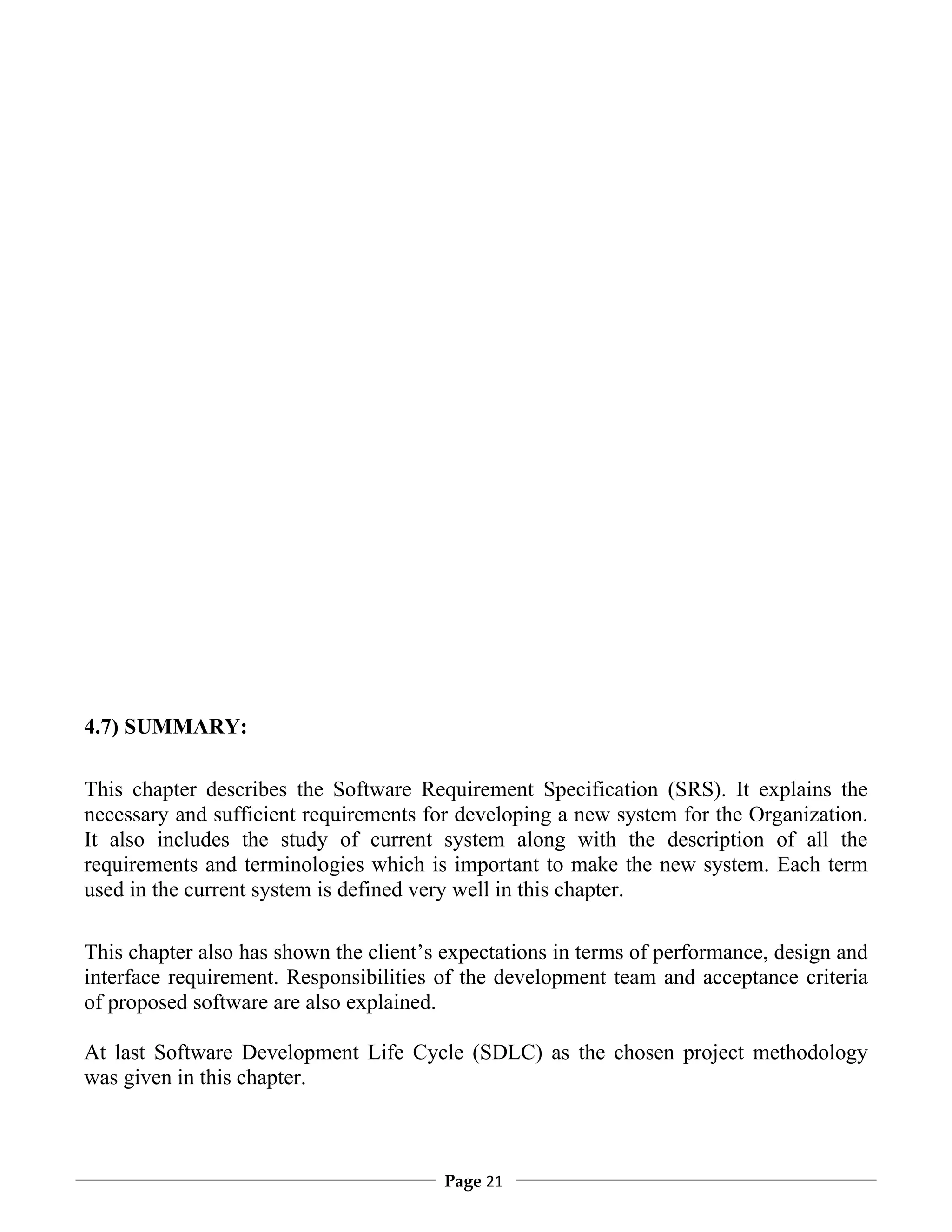 4.7) SUMMARY:

This chapter describes the Software Requirement Specification (SRS). It explains the
necessary and sufficient requirements for developing a new system for the Organization.
It also includes the study of current system along with the description of all the
requirements and terminologies which is important to make the new system. Each term
used in the current system is defined very well in this chapter.

This chapter also has shown the client’s expectations in terms of performance, design and
interface requirement. Responsibilities of the development team and acceptance criteria
of proposed software are also explained.

At last Software Development Life Cycle (SDLC) as the chosen project methodology
was given in this chapter.



                                        Page 21
 