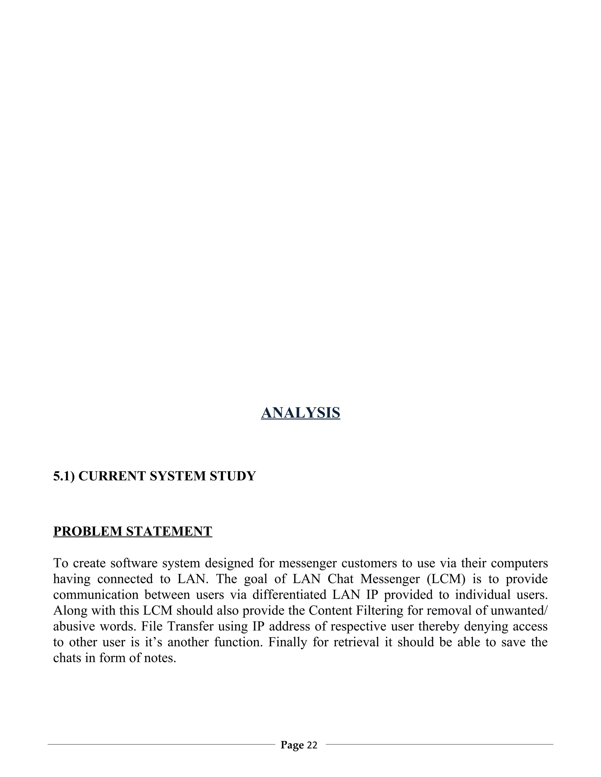 ANALYSIS


5.1) CURRENT SYSTEM STUDY



PROBLEM STATEMENT

To create software system designed for messenger customers to use via their computers
having connected to LAN. The goal of LAN Chat Messenger (LCM) is to provide
communication between users via differentiated LAN IP provided to individual users.
Along with this LCM should also provide the Content Filtering for removal of unwanted/
abusive words. File Transfer using IP address of respective user thereby denying access
to other user is it’s another function. Finally for retrieval it should be able to save the
chats in form of notes.




                                         Page 22
 