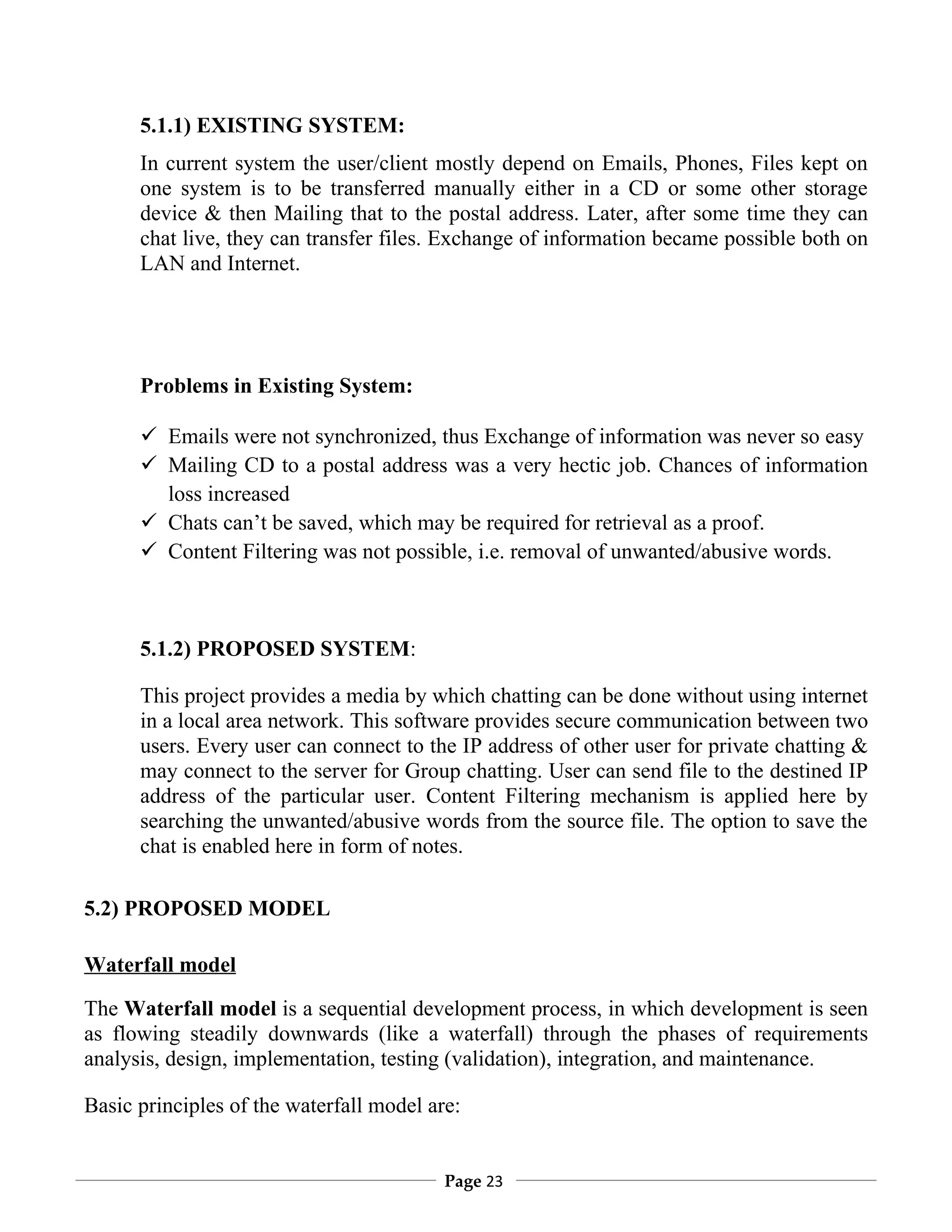 5.1.1) EXISTING SYSTEM:
      In current system the user/client mostly depend on Emails, Phones, Files kept on
      one system is to be transferred manually either in a CD or some other storage
      device & then Mailing that to the postal address. Later, after some time they can
      chat live, they can transfer files. Exchange of information became possible both on
      LAN and Internet.




      Problems in Existing System:

       Emails were not synchronized, thus Exchange of information was never so easy
       Mailing CD to a postal address was a very hectic job. Chances of information
        loss increased
       Chats can’t be saved, which may be required for retrieval as a proof.
       Content Filtering was not possible, i.e. removal of unwanted/abusive words.



      5.1.2) PROPOSED SYSTEM:

      This project provides a media by which chatting can be done without using internet
      in a local area network. This software provides secure communication between two
      users. Every user can connect to the IP address of other user for private chatting &
      may connect to the server for Group chatting. User can send file to the destined IP
      address of the particular user. Content Filtering mechanism is applied here by
      searching the unwanted/abusive words from the source file. The option to save the
      chat is enabled here in form of notes.

5.2) PROPOSED MODEL

Waterfall model

The Waterfall model is a sequential development process, in which development is seen
as flowing steadily downwards (like a waterfall) through the phases of requirements
analysis, design, implementation, testing (validation), integration, and maintenance.

Basic principles of the waterfall model are:


                                          Page 23
 