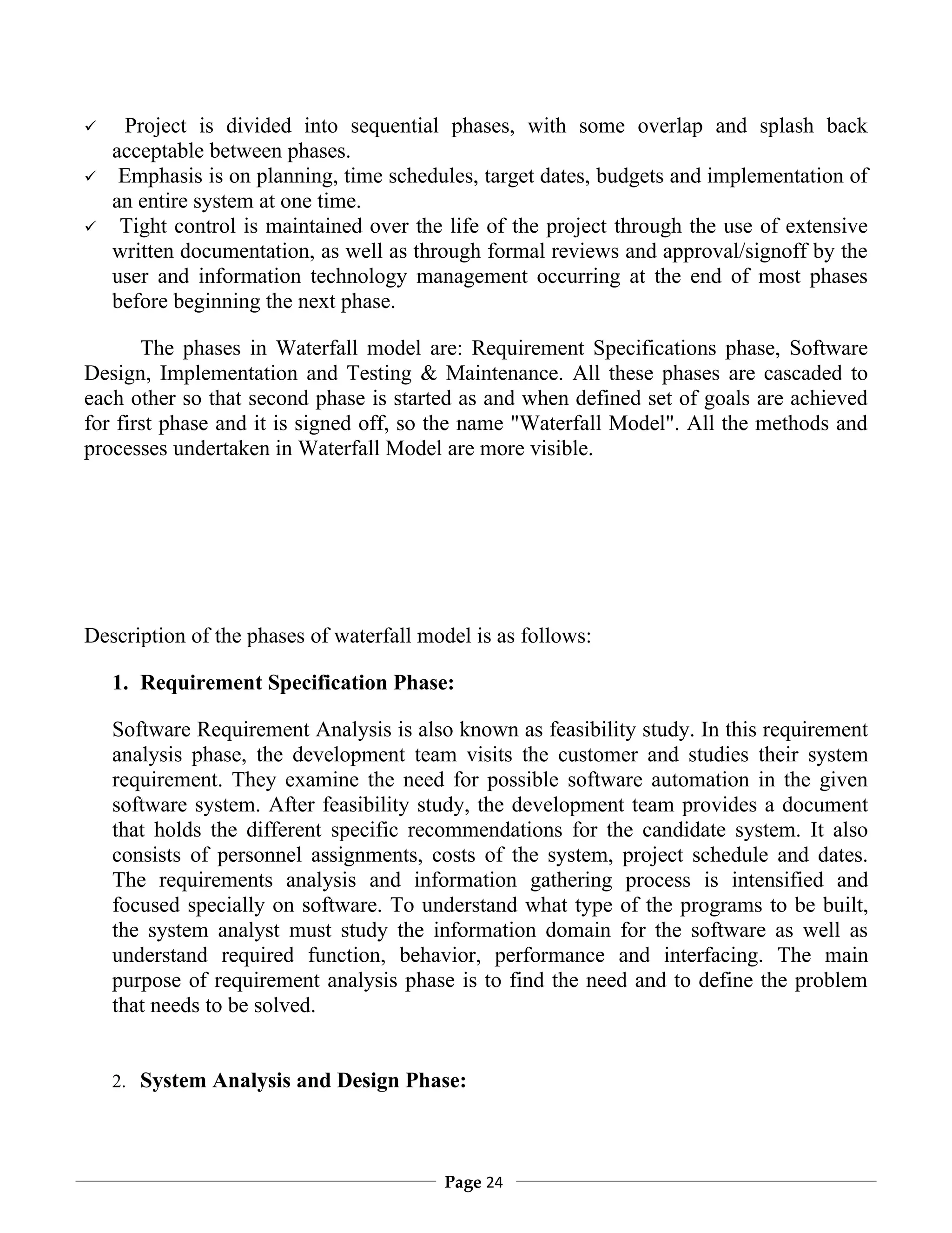      Project is divided into sequential phases, with some overlap and splash back
    acceptable between phases.
    Emphasis is on planning, time schedules, target dates, budgets and implementation of
    an entire system at one time.
    Tight control is maintained over the life of the project through the use of extensive
    written documentation, as well as through formal reviews and approval/signoff by the
    user and information technology management occurring at the end of most phases
    before beginning the next phase.

       The phases in Waterfall model are: Requirement Specifications phase, Software
Design, Implementation and Testing & Maintenance. All these phases are cascaded to
each other so that second phase is started as and when defined set of goals are achieved
for first phase and it is signed off, so the name "Waterfall Model". All the methods and
processes undertaken in Waterfall Model are more visible.




Description of the phases of waterfall model is as follows:

    1. Requirement Specification Phase:

    Software Requirement Analysis is also known as feasibility study. In this requirement
    analysis phase, the development team visits the customer and studies their system
    requirement. They examine the need for possible software automation in the given
    software system. After feasibility study, the development team provides a document
    that holds the different specific recommendations for the candidate system. It also
    consists of personnel assignments, costs of the system, project schedule and dates.
    The requirements analysis and information gathering process is intensified and
    focused specially on software. To understand what type of the programs to be built,
    the system analyst must study the information domain for the software as well as
    understand required function, behavior, performance and interfacing. The main
    purpose of requirement analysis phase is to find the need and to define the problem
    that needs to be solved.


    2. System Analysis and Design Phase:




                                         Page 24
 