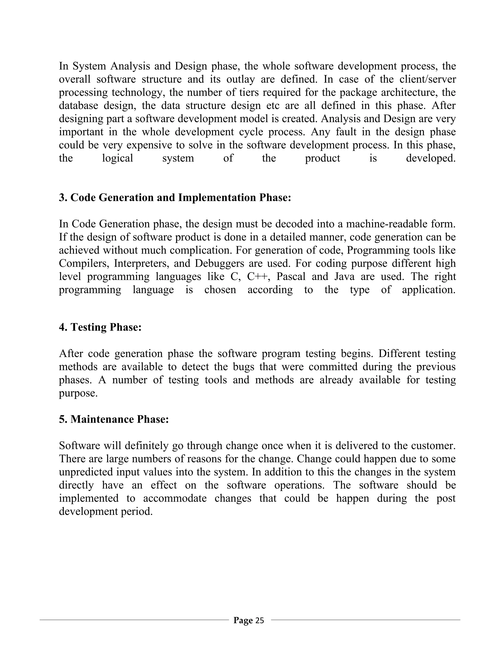 In System Analysis and Design phase, the whole software development process, the
overall software structure and its outlay are defined. In case of the client/server
processing technology, the number of tiers required for the package architecture, the
database design, the data structure design etc are all defined in this phase. After
designing part a software development model is created. Analysis and Design are very
important in the whole development cycle process. Any fault in the design phase
could be very expensive to solve in the software development process. In this phase,
the      logical      system       of      the      product       is      developed.


3. Code Generation and Implementation Phase:

In Code Generation phase, the design must be decoded into a machine-readable form.
If the design of software product is done in a detailed manner, code generation can be
achieved without much complication. For generation of code, Programming tools like
Compilers, Interpreters, and Debuggers are used. For coding purpose different high
level programming languages like C, C++, Pascal and Java are used. The right
programming language is chosen according to the type of application.


4. Testing Phase:

After code generation phase the software program testing begins. Different testing
methods are available to detect the bugs that were committed during the previous
phases. A number of testing tools and methods are already available for testing
purpose.

5. Maintenance Phase:

Software will definitely go through change once when it is delivered to the customer.
There are large numbers of reasons for the change. Change could happen due to some
unpredicted input values into the system. In addition to this the changes in the system
directly have an effect on the software operations. The software should be
implemented to accommodate changes that could be happen during the post
development period.




                                      Page 25
 