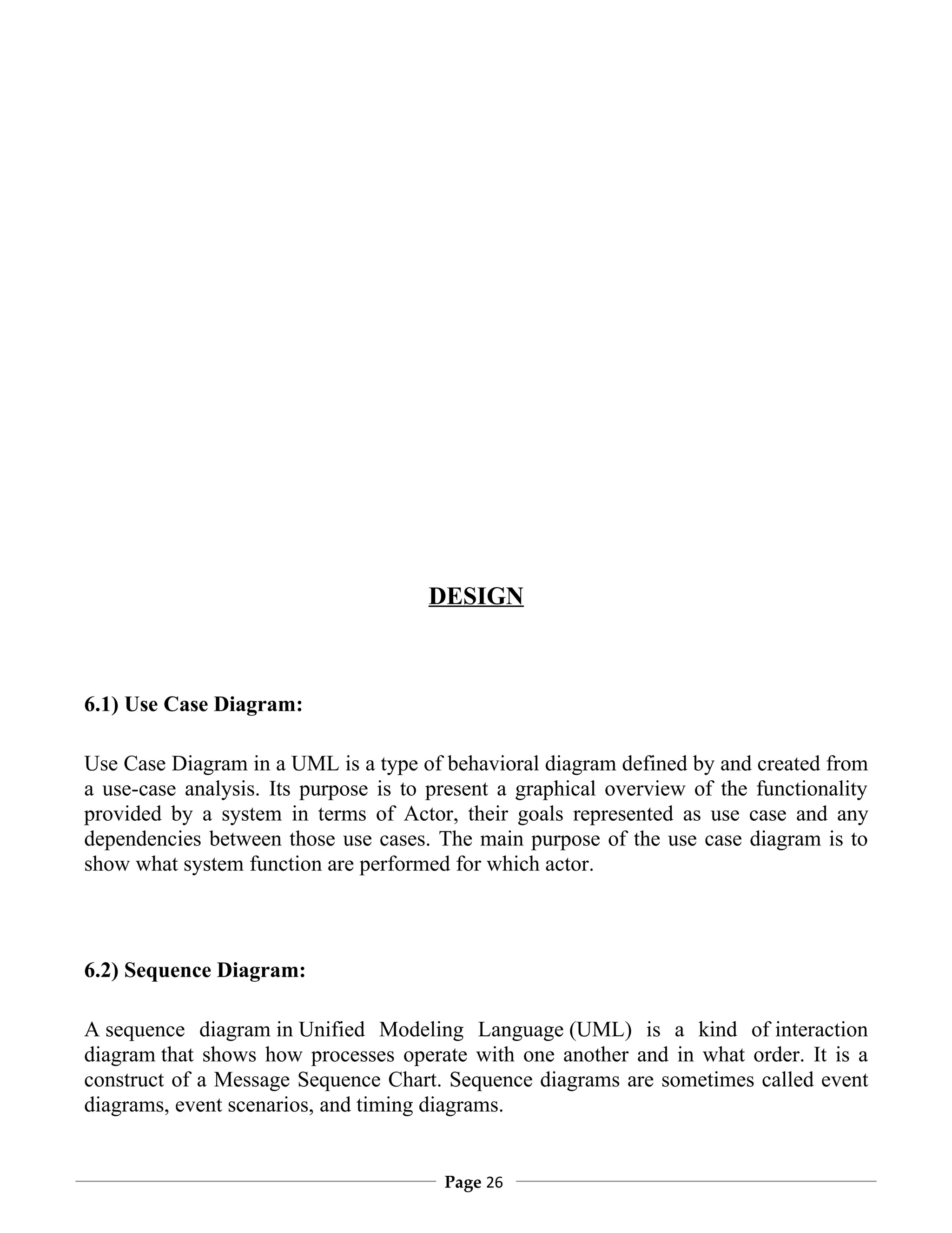 DESIGN



6.1) Use Case Diagram:

Use Case Diagram in a UML is a type of behavioral diagram defined by and created from
a use-case analysis. Its purpose is to present a graphical overview of the functionality
provided by a system in terms of Actor, their goals represented as use case and any
dependencies between those use cases. The main purpose of the use case diagram is to
show what system function are performed for which actor.



6.2) Sequence Diagram:

A sequence diagram in Unified Modeling Language (UML) is a kind of interaction
diagram that shows how processes operate with one another and in what order. It is a
construct of a Message Sequence Chart. Sequence diagrams are sometimes called event
diagrams, event scenarios, and timing diagrams.


                                        Page 26
 