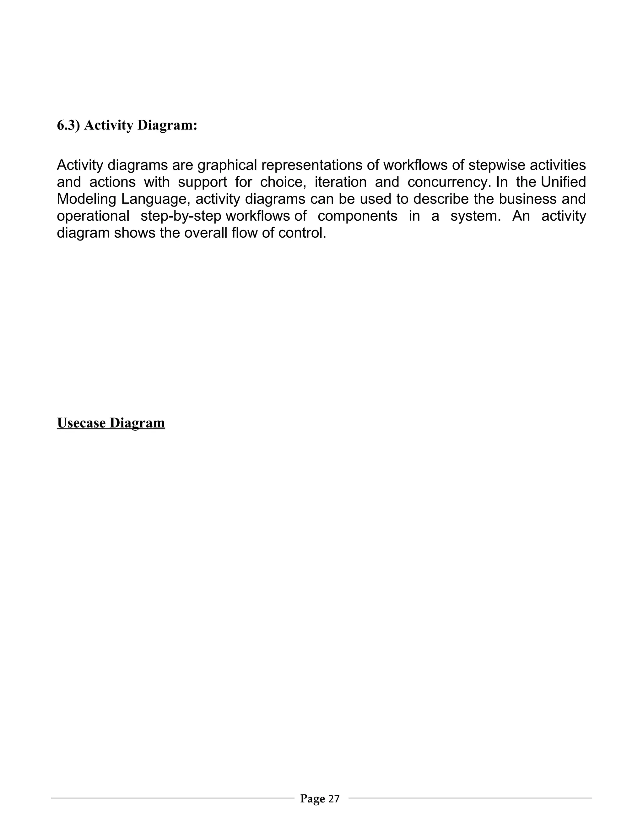 6.3) Activity Diagram:

Activity diagrams are graphical representations of workflows of stepwise activities
and actions with support for choice, iteration and concurrency. In the Unified
Modeling Language, activity diagrams can be used to describe the business and
operational step-by-step workflows of components in a system. An activity
diagram shows the overall flow of control.




Usecase Diagram




                                      Page 27
 