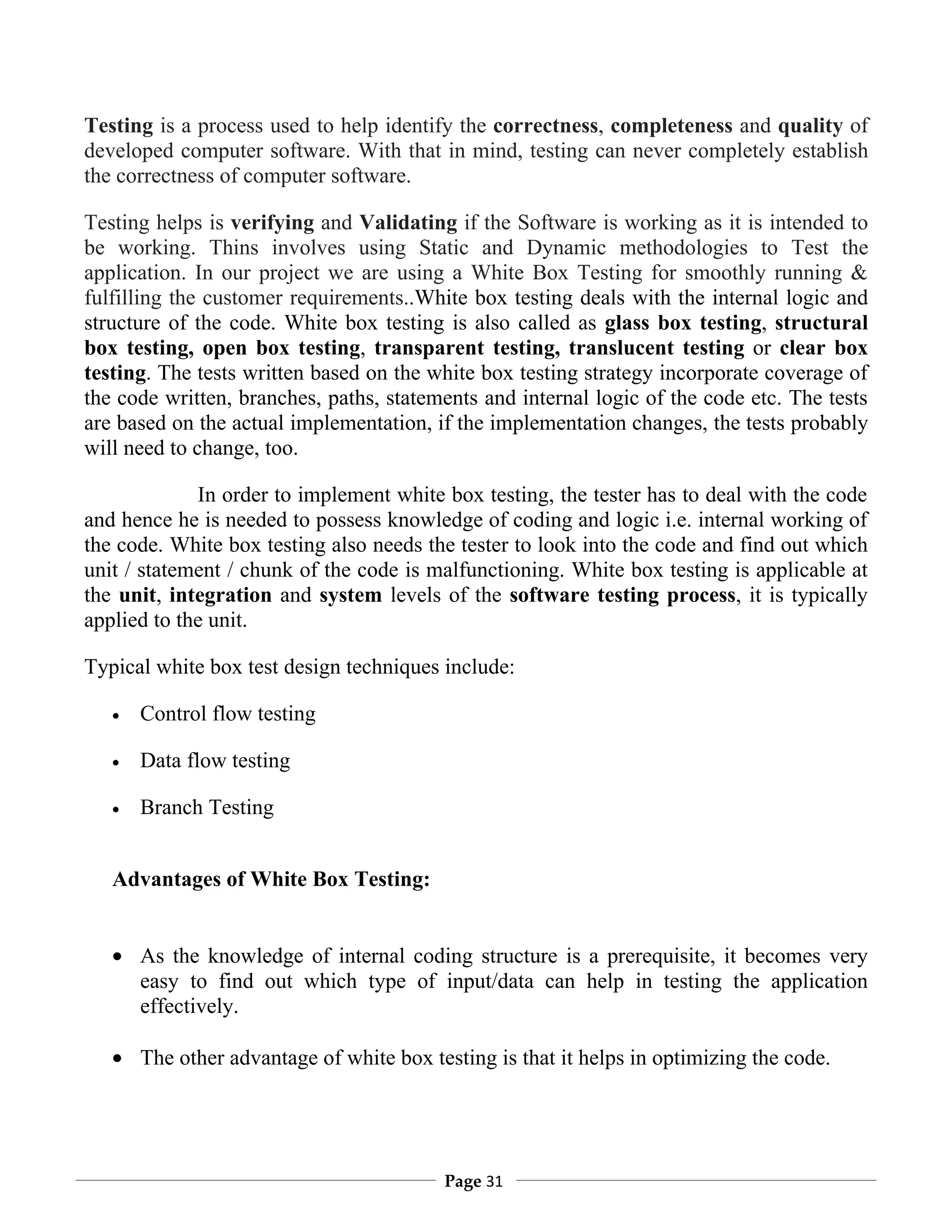 Testing is a process used to help identify the correctness, completeness and quality of
developed computer software. With that in mind, testing can never completely establish
the correctness of computer software.

Testing helps is verifying and Validating if the Software is working as it is intended to
be working. Thins involves using Static and Dynamic methodologies to Test the
application. In our project we are using a White Box Testing for smoothly running &
fulfilling the customer requirements..White box testing deals with the internal logic and
structure of the code. White box testing is also called as glass box testing, structural
box testing, open box testing, transparent testing, translucent testing or clear box
testing. The tests written based on the white box testing strategy incorporate coverage of
the code written, branches, paths, statements and internal logic of the code etc. The tests
are based on the actual implementation, if the implementation changes, the tests probably
will need to change, too.

             In order to implement white box testing, the tester has to deal with the code
and hence he is needed to possess knowledge of coding and logic i.e. internal working of
the code. White box testing also needs the tester to look into the code and find out which
unit / statement / chunk of the code is malfunctioning. White box testing is applicable at
the unit, integration and system levels of the software testing process, it is typically
applied to the unit.

Typical white box test design techniques include:

   •   Control flow testing

   •   Data flow testing

   •   Branch Testing


   Advantages of White Box Testing:


   • As the knowledge of internal coding structure is a prerequisite, it becomes very
     easy to find out which type of input/data can help in testing the application
     effectively.

   • The other advantage of white box testing is that it helps in optimizing the code.




                                         Page 31
 