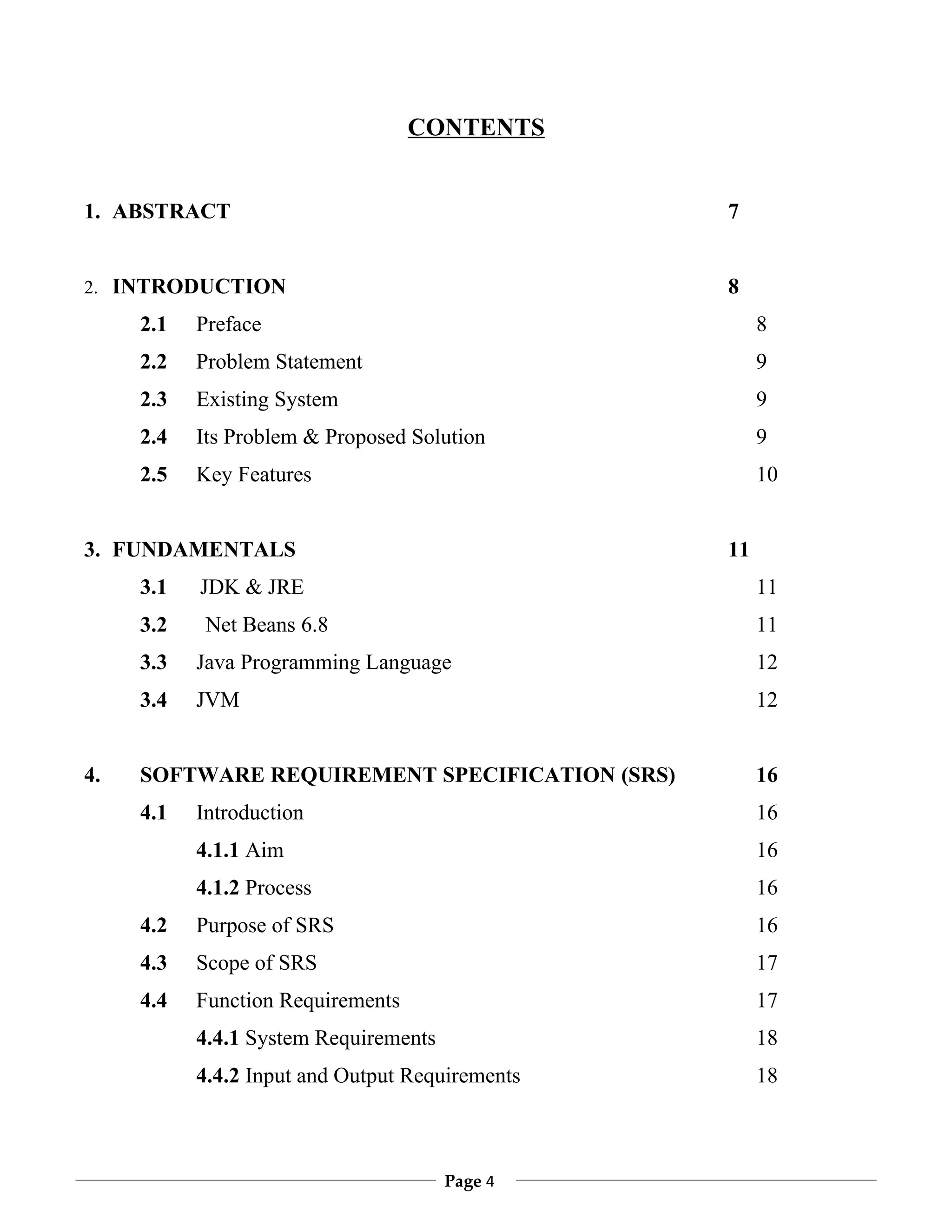 CONTENTS


1. ABSTRACT                                      7


2. INTRODUCTION                                  8
     2.1   Preface                                    8
     2.2   Problem Statement                          9
     2.3   Existing System                            9
     2.4   Its Problem & Proposed Solution            9
     2.5   Key Features                               10


3. FUNDAMENTALS                                  11
     3.1   JDK & JRE                                  11
     3.2    Net Beans 6.8                             11
     3.3   Java Programming Language                  12
     3.4   JVM                                        12


4.   SOFTWARE REQUIREMENT SPECIFICATION (SRS)         16
     4.1   Introduction                               16
           4.1.1 Aim                                  16
           4.1.2 Process                              16
     4.2   Purpose of SRS                             16
     4.3   Scope of SRS                               17
     4.4   Function Requirements                      17
           4.4.1 System Requirements                  18
           4.4.2 Input and Output Requirements        18



                                       Page 4
 