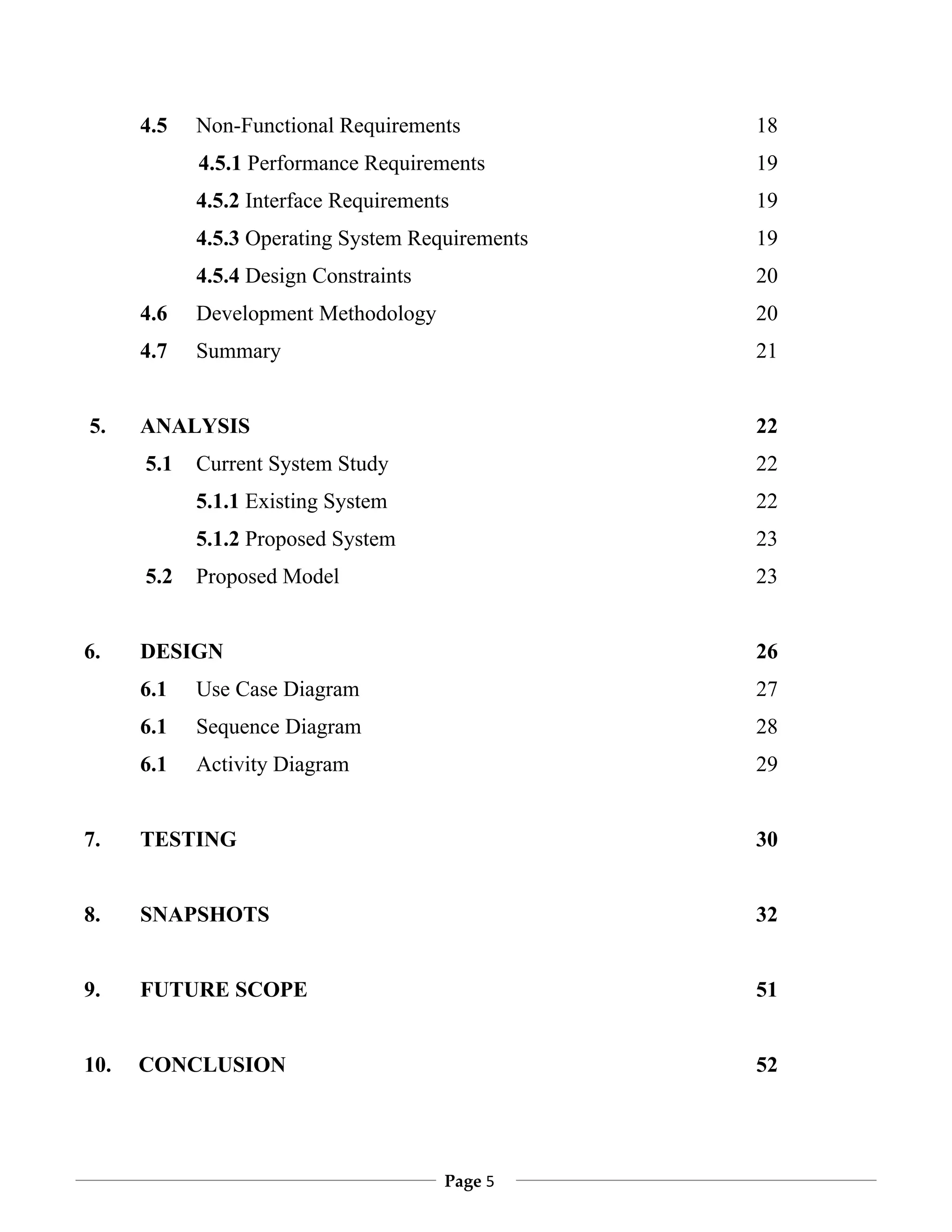 4.5   Non-Functional Requirements           18
            4.5.1 Performance Requirements        19
            4.5.2 Interface Requirements          19
            4.5.3 Operating System Requirements   19
            4.5.4 Design Constraints              20
      4.6   Development Methodology               20
      4.7   Summary                               21


5.    ANALYSIS                                    22
      5.1   Current System Study                  22
            5.1.1 Existing System                 22
            5.1.2 Proposed System                 23
      5.2   Proposed Model                        23


6.    DESIGN                                      26
      6.1   Use Case Diagram                      27
      6.1   Sequence Diagram                      28
      6.1   Activity Diagram                      29


7.    TESTING                                     30


8.    SNAPSHOTS                                   32


9.    FUTURE SCOPE                                51


10.   CONCLUSION                                  52




                                       Page 5
 