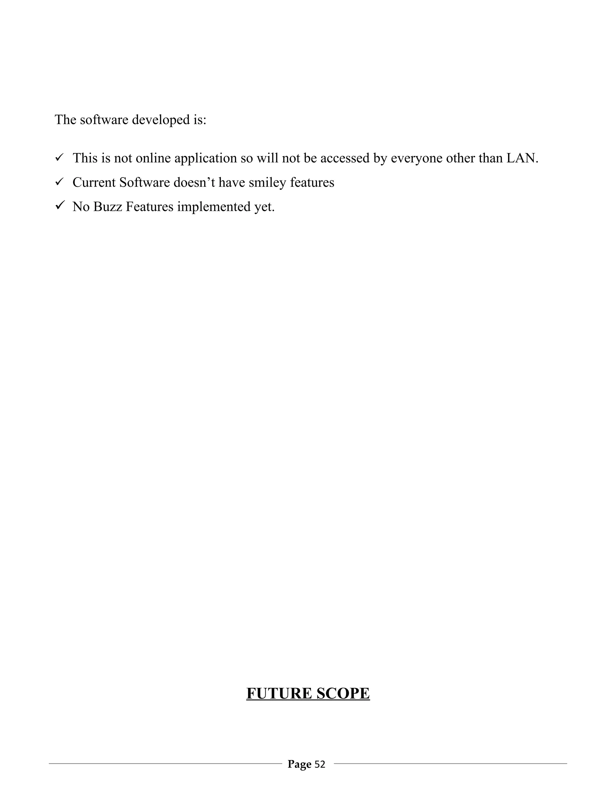 The software developed is:

 This is not online application so will not be accessed by everyone other than LAN.

 Current Software doesn’t have smiley features

 No Buzz Features implemented yet.




                                 FUTURE SCOPE



                                        Page 52
 