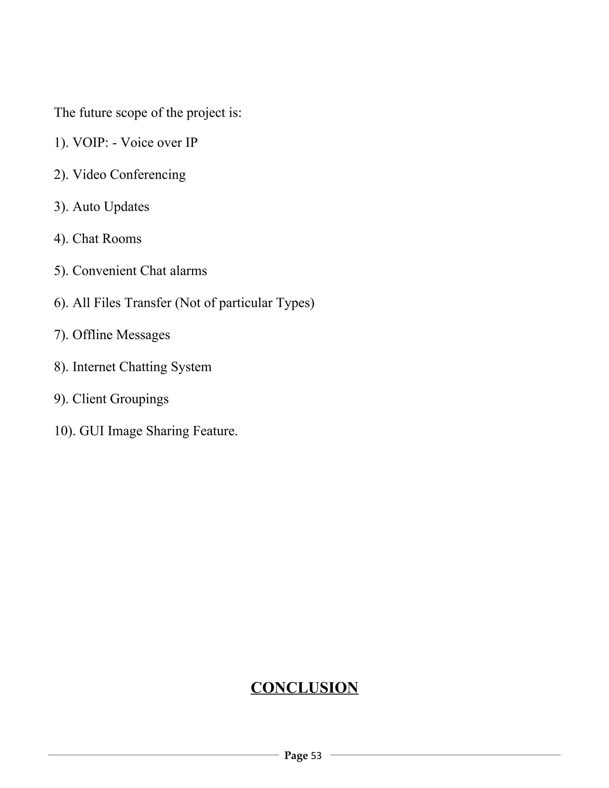 The future scope of the project is:

1). VOIP: - Voice over IP

2). Video Conferencing

3). Auto Updates

4). Chat Rooms

5). Convenient Chat alarms

6). All Files Transfer (Not of particular Types)

7). Offline Messages

8). Internet Chatting System

9). Client Groupings

10). GUI Image Sharing Feature.




                                      CONCLUSION



                                          Page 53
 