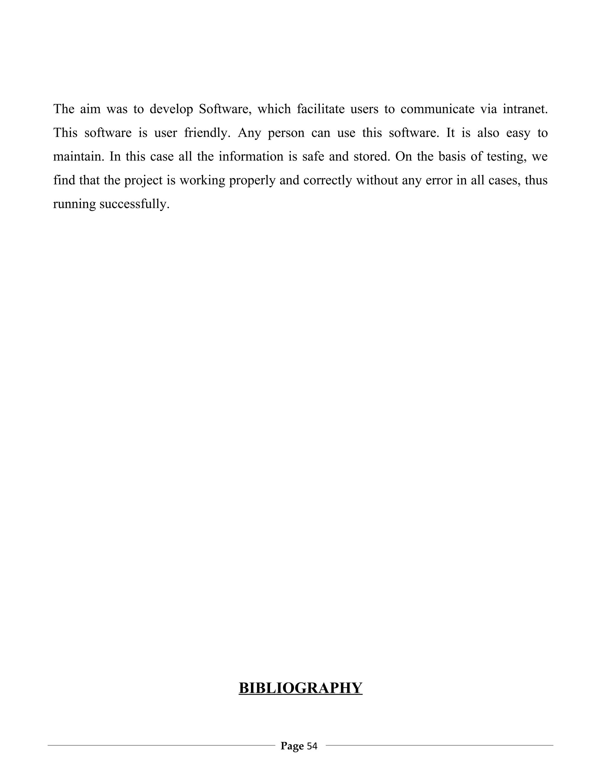The aim was to develop Software, which facilitate users to communicate via intranet.
This software is user friendly. Any person can use this software. It is also easy to
maintain. In this case all the information is safe and stored. On the basis of testing, we
find that the project is working properly and correctly without any error in all cases, thus
running successfully.




                                  BIBLIOGRAPHY


                                          Page 54
 