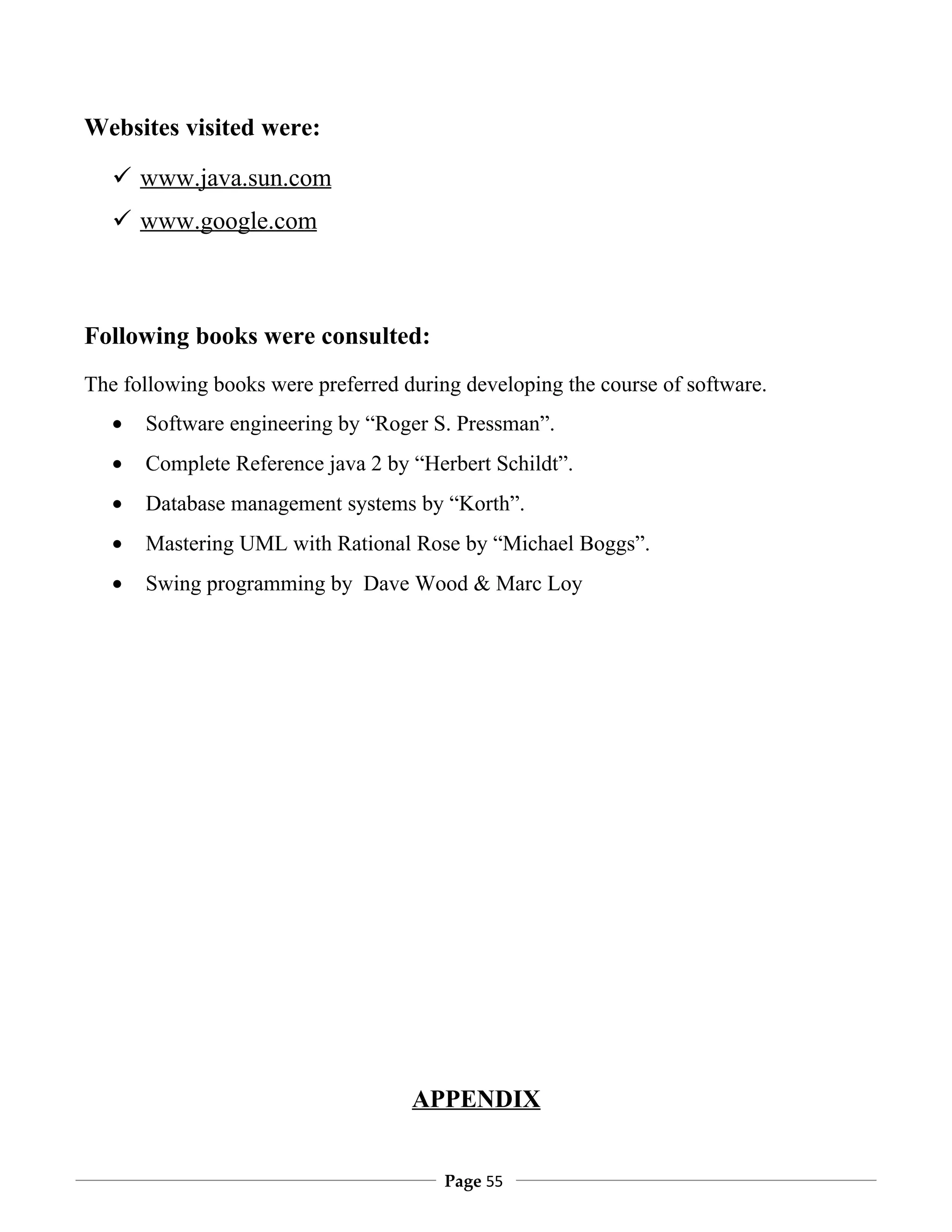 Websites visited were:

    www.java.sun.com
    www.google.com



Following books were consulted:
The following books were preferred during developing the course of software.
   •   Software engineering by “Roger S. Pressman”.
   •   Complete Reference java 2 by “Herbert Schildt”.
   •   Database management systems by “Korth”.
   •   Mastering UML with Rational Rose by “Michael Boggs”.
   •   Swing programming by Dave Wood & Marc Loy




                                    APPENDIX


                                        Page 55
 