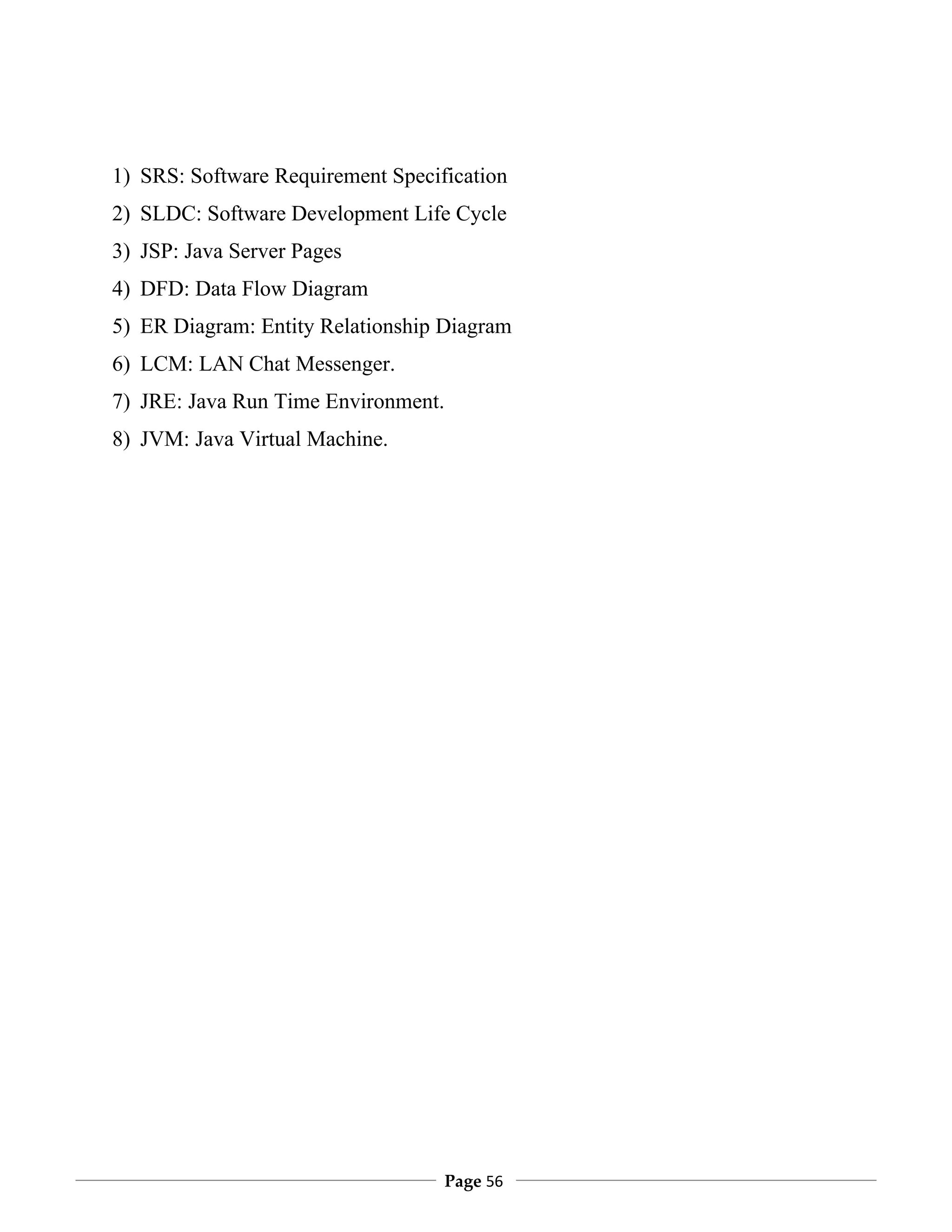 1) SRS: Software Requirement Specification
2) SLDC: Software Development Life Cycle
3) JSP: Java Server Pages
4) DFD: Data Flow Diagram
5) ER Diagram: Entity Relationship Diagram
6) LCM: LAN Chat Messenger.
7) JRE: Java Run Time Environment.
8) JVM: Java Virtual Machine.




                                     Page 56
 