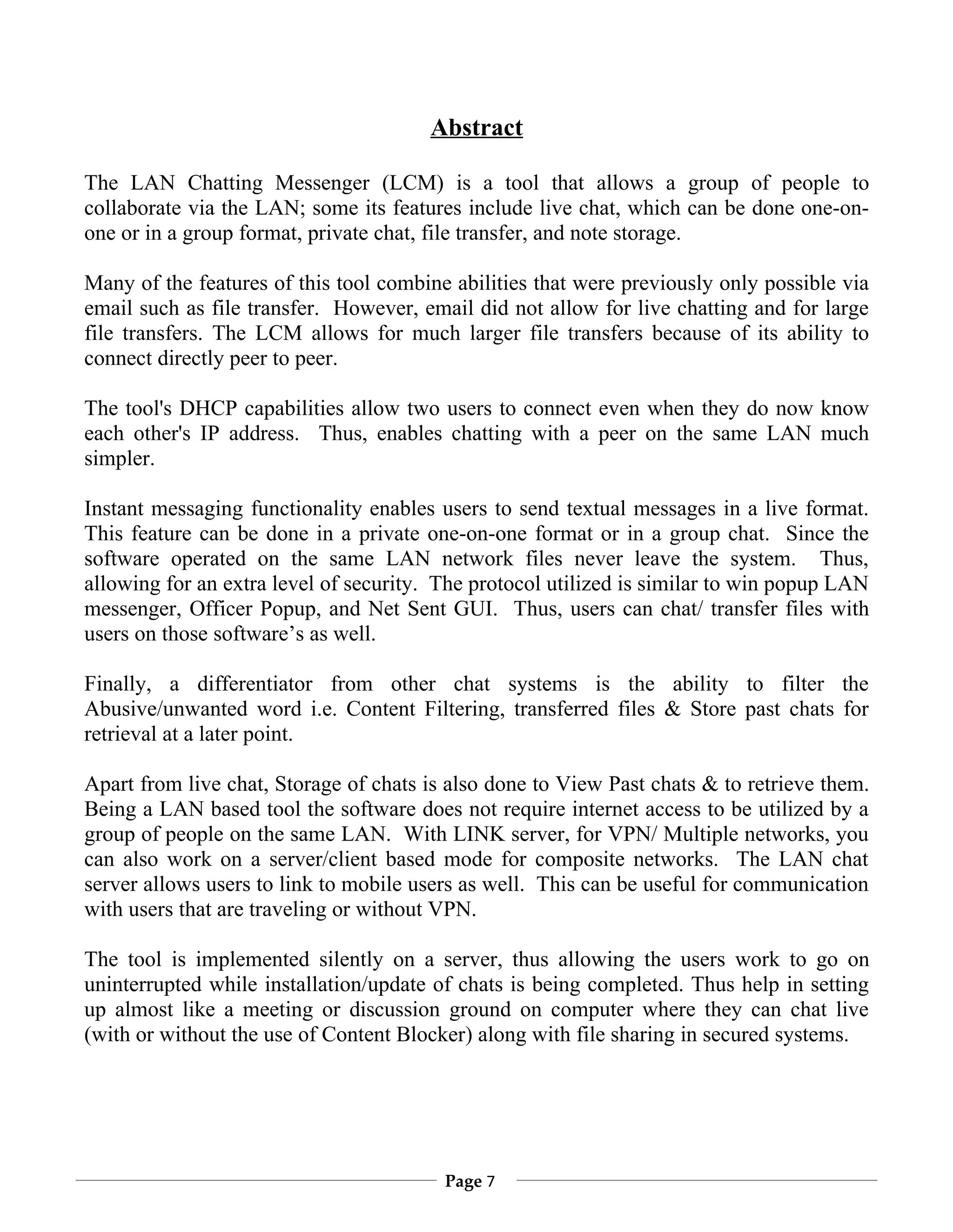 Abstract

The LAN Chatting Messenger (LCM) is a tool that allows a group of people to
collaborate via the LAN; some its features include live chat, which can be done one-on-
one or in a group format, private chat, file transfer, and note storage.

Many of the features of this tool combine abilities that were previously only possible via
email such as file transfer. However, email did not allow for live chatting and for large
file transfers. The LCM allows for much larger file transfers because of its ability to
connect directly peer to peer.

The tool's DHCP capabilities allow two users to connect even when they do now know
each other's IP address. Thus, enables chatting with a peer on the same LAN much
simpler.

Instant messaging functionality enables users to send textual messages in a live format.
This feature can be done in a private one-on-one format or in a group chat. Since the
software operated on the same LAN network files never leave the system. Thus,
allowing for an extra level of security. The protocol utilized is similar to win popup LAN
messenger, Officer Popup, and Net Sent GUI. Thus, users can chat/ transfer files with
users on those software’s as well.

Finally, a differentiator from other chat systems is the ability to filter the
Abusive/unwanted word i.e. Content Filtering, transferred files & Store past chats for
retrieval at a later point.

Apart from live chat, Storage of chats is also done to View Past chats & to retrieve them.
Being a LAN based tool the software does not require internet access to be utilized by a
group of people on the same LAN. With LINK server, for VPN/ Multiple networks, you
can also work on a server/client based mode for composite networks. The LAN chat
server allows users to link to mobile users as well. This can be useful for communication
with users that are traveling or without VPN.

The tool is implemented silently on a server, thus allowing the users work to go on
uninterrupted while installation/update of chats is being completed. Thus help in setting
up almost like a meeting or discussion ground on computer where they can chat live
(with or without the use of Content Blocker) along with file sharing in secured systems.




                                         Page 7
 