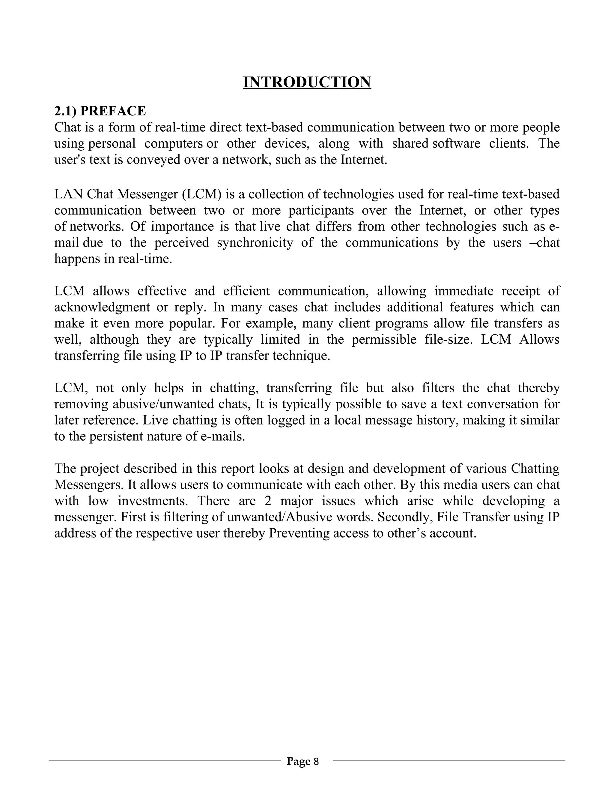INTRODUCTION
2.1) PREFACE
Chat is a form of real-time direct text-based communication between two or more people
using personal computers or other devices, along with shared software clients. The
user's text is conveyed over a network, such as the Internet.

LAN Chat Messenger (LCM) is a collection of technologies used for real-time text-based
communication between two or more participants over the Internet, or other types
of networks. Of importance is that live chat differs from other technologies such as e-
mail due to the perceived synchronicity of the communications by the users –chat
happens in real-time.

LCM allows effective and efficient communication, allowing immediate receipt of
acknowledgment or reply. In many cases chat includes additional features which can
make it even more popular. For example, many client programs allow file transfers as
well, although they are typically limited in the permissible file-size. LCM Allows
transferring file using IP to IP transfer technique.

LCM, not only helps in chatting, transferring file but also filters the chat thereby
removing abusive/unwanted chats, It is typically possible to save a text conversation for
later reference. Live chatting is often logged in a local message history, making it similar
to the persistent nature of e-mails.

The project described in this report looks at design and development of various Chatting
Messengers. It allows users to communicate with each other. By this media users can chat
with low investments. There are 2 major issues which arise while developing a
messenger. First is filtering of unwanted/Abusive words. Secondly, File Transfer using IP
address of the respective user thereby Preventing access to other’s account.




                                          Page 8
 