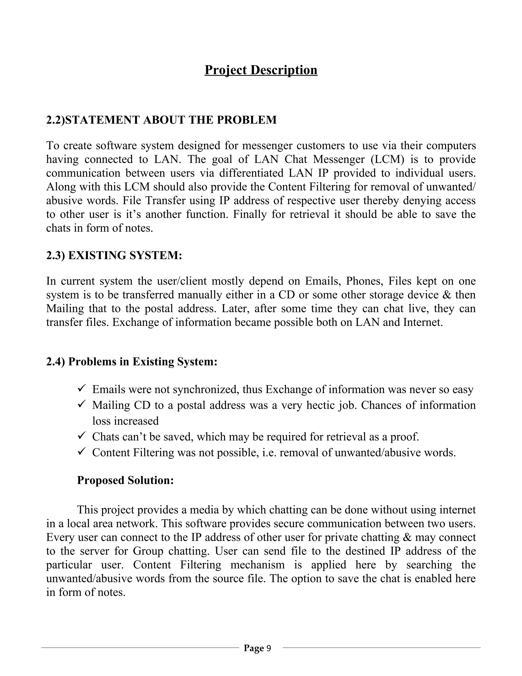Project Description


2.2)STATEMENT ABOUT THE PROBLEM

To create software system designed for messenger customers to use via their computers
having connected to LAN. The goal of LAN Chat Messenger (LCM) is to provide
communication between users via differentiated LAN IP provided to individual users.
Along with this LCM should also provide the Content Filtering for removal of unwanted/
abusive words. File Transfer using IP address of respective user thereby denying access
to other user is it’s another function. Finally for retrieval it should be able to save the
chats in form of notes.

2.3) EXISTING SYSTEM:

In current system the user/client mostly depend on Emails, Phones, Files kept on one
system is to be transferred manually either in a CD or some other storage device & then
Mailing that to the postal address. Later, after some time they can chat live, they can
transfer files. Exchange of information became possible both on LAN and Internet.


2.4) Problems in Existing System:

       Emails were not synchronized, thus Exchange of information was never so easy
       Mailing CD to a postal address was a very hectic job. Chances of information
        loss increased
       Chats can’t be saved, which may be required for retrieval as a proof.
       Content Filtering was not possible, i.e. removal of unwanted/abusive words.

      Proposed Solution:

       This project provides a media by which chatting can be done without using internet
in a local area network. This software provides secure communication between two users.
Every user can connect to the IP address of other user for private chatting & may connect
to the server for Group chatting. User can send file to the destined IP address of the
particular user. Content Filtering mechanism is applied here by searching the
unwanted/abusive words from the source file. The option to save the chat is enabled here
in form of notes.



                                         Page 9
 