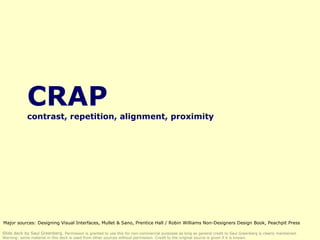 CRAP contrast, repetition, alignment, proximity Slide deck by Saul Greenberg.  Permission is granted to use this for non-commercial purposes as long as general credit to Saul Greenberg is clearly maintained.  Warning: some material in this deck is used from other sources without permission. Credit to the original source is given if it is known. Major sources: Designing Visual Interfaces, Mullet & Sano, Prentice Hall / Robin Williams Non-Designers Design Book, Peachpit Press 