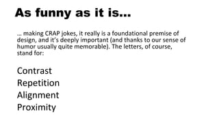 As funny as it is…
… making CRAP jokes, it really is a foundational premise of
design, and it’s deeply important (and thanks to our sense of
humor usually quite memorable). The letters, of course,
stand for:
Contrast
Repetition
Alignment
Proximity
 