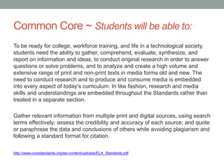 Common Core ~ Students will be able to:
To be ready for college, workforce training, and life in a technological society,
students need the ability to gather, comprehend, evaluate, synthesize, and
report on information and ideas, to conduct original research in order to answer
questions or solve problems, and to analyze and create a high volume and
extensive range of print and non-print texts in media forms old and new. The
need to conduct research and to produce and consume media is embedded
into every aspect of today’s curriculum. In like fashion, research and media
skills and understandings are embedded throughout the Standards rather than
treated in a separate section.
Gather relevant information from multiple print and digital sources, using search
terms effectively; assess the credibility and accuracy of each source; and quote
or paraphrase the data and conclusions of others while avoiding plagiarism and
following a standard format for citation.
http://www.corestandards.org/wp-content/uploads/ELA_Standards.pdf
 