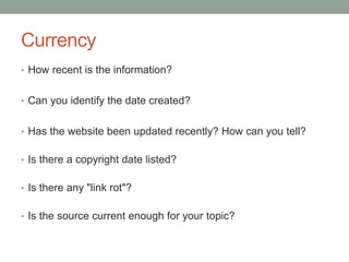 Currency
• How recent is the information?
• Can you identify the date created?
• Has the website been updated recently? How can you tell?
• Is there a copyright date listed?
• Is there any "link rot"?
• Is the source current enough for your topic?
 