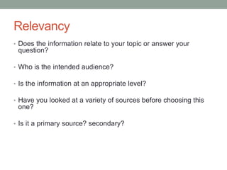 Relevancy
• Does the information relate to your topic or answer your
question?
• Who is the intended audience?
• Is the information at an appropriate level?
• Have you looked at a variety of sources before choosing this
one?
• Is it a primary source? secondary?
 